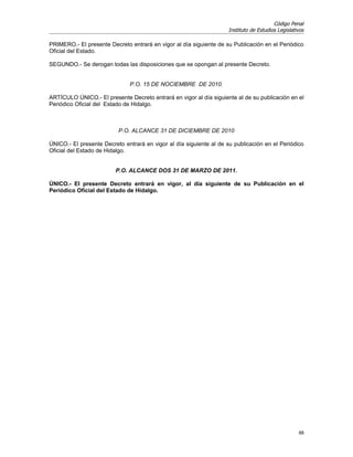 Código Penal
                                                                     Instituto de Estudios Legislativos

PRIMERO.- El presente Decreto entrará en vigor al día siguiente de su Publicación en el Periódico
Oficial del Estado.

SEGUNDO.- Se derogan todas las disposiciones que se opongan al presente Decreto.


                               P.O. 15 DE NOCIEMBRE DE 2010.

ARTÍCULO ÚNICO.- El presente Decreto entrará en vigor al día siguiente al de su publicación en el
Periódico Oficial del Estado de Hidalgo.



                          P.O. ALCANCE 31 DE DICIEMBRE DE 2010

ÚNICO.- El presente Decreto entrará en vigor al día siguiente al de su publicación en el Periódico
Oficial del Estado de Hidalgo.


                         P.O. ALCANCE DOS 31 DE MARZO DE 2011.

ÚNICO.- El presente Decreto entrará en vigor, al día siguiente de su Publicación en el
Periódico Oficial del Estado de Hidalgo.




                                                                                                    88
 