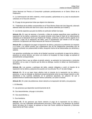 Código Penal
                                                                      Instituto de Estudios Legislativos

Índice Nacional de Precios al Consumidor publicado periódicamente en el Diario Oficial de la
Federación;

II.- La indemnización del daño material y moral causados, aplicándose en su caso la actualización
señalada en la fracción anterior;
III.- El pago de las ganancias lícitas que dejaron de obtenerse;

IV.- Tratándose de los delitos comprendidos en el Título Décimo Sexto del Libro Segundo, abarcará
además hasta dos tantos del valor de la cosa o de los bienes obtenidos por el delito y

V.- Los demás aspectos que para los delitos en particular señalen las leyes.

Artículo 38.- En caso de lesiones y homicidio, a falta de pruebas específicas para cuantificar la
reparación de los daños y perjuicios, los jueces tomarán como base el triple de la indemnización
señalada por la tabulación de la Ley Federal del Trabajo, conforme al salario mínimo vigente en el
momento y lugar de la realización del delito, más la actualización que resulte al día de pago,
conforme a la aplicación del Índice Nacional de Precios al Consumidor.

Artículo 39.- La obligación de pagar la reparación de daños y perjuicios es preferente con respecto
a la multa y se cubrirá primero que cualesquiera otra de las obligaciones personales que se
hubieran contraído con posterioridad al delito, excepción hecha de las relacionadas con alimentos y
salarios.

Las garantías constituidas con motivo de la libertad caucional, se aplicarán al pago de los daños y
perjuicios en primer término, así como a la multa si el inculpado no hace el pago, se aplicará el
procedimiento correspondiente.

A los mismos fines a que se refiere el párrafo anterior, se aplicarán los instrumentos y productos
del delito o en su caso, el importe que de ellos se obtenga, cuando no deban ser decomisados o
destruidos.

Artículo 40.- Los autores y participes del delito, estarán obligados a cubrir el importe de la
reparación de los daños y perjuicios de acuerdo con los artículos 16 y 21 de este Código.

Artículo 41.- Si no se logra hacer efectivo todo el importe de la reparación de los daños y
perjuicios, lo que se obtenga se distribuirá proporcionalmente entre los que tengan derecho a ella,
atendiendo a las cuantías señaladas en la sentencia ejecutoria, sin perjuicio de que si
posteriormente el sentenciado adquiere bienes suficientes, se cubra lo insoluto.

Artículo 42.- En orden de preferencia, tienen derecho a la reparación del daño y los perjuicios:

I.- El Ofendido;

II.- Las personas que dependían económicamente de él;

III.- Sus descendientes, cónyuge o concubino;

IV.- Sus ascendientes; y

V.- Sus herederos.

Artículo 43.- Si las personas que tienen derecho al pago de la reparación de los daños y
perjuicios, una vez notificadas personalmente renuncian a dicho pago o se abstienen de recibirlo
dentro del plazo de 6 meses, se aplicará en favor del Fondo Judicial de Desarrollo y Estímulos
dependiente del Poder Judicial.


                                                                                                       9
 