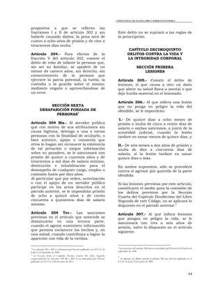 CÓDIGO PENAL DEL ESTADO LIBRE Y SOBERANO DE PUEBLA.
64
propósitos a que se refieren las
fracciones I y II de artículo 302 y sin
haberle causado daños, la pena será de
cuatro a ocho años de prisión y de cien a
trescientos días multa.
Artículo 304.- Para efectos de la
fracción V del artículo 302, comete el
delito de robo de infante la persona que,
sin ser su familiar, se apodere de un
menor de catorce años, sin derecho; sin
consentimiento de la persona que
ejerciere la patria potestad, la tutela, la
custodia o la guarda sobre el mismo;
mediante engaño o aprovechándose de
un error.
SECCIÓN SEXTA
DESAPARICIÓN FORZADA DE
PERSONAS
Artículo 304 Bis.- Al servidor público
que con motivo de sus atribuciones sin
causa legítima, detenga a una o varias
personas con la finalidad de ocultarlo, o
bien autorice, apoye o consienta que
otros lo hagan sin reconocer la existencia
de tal privación o niegue información
sobre su paradero, se le sancionará con
prisión de quince a cuarenta años y de
trescientos a mil días de salario mínimo,
destitución e inhabilitación para el
desempeño de cualquier cargo, empleo o
comisión hasta por diez años.
Al particular que por orden, autorización
o con el apoyo de un servidor público
participe en los actos descritos en el
párrafo anterior, se le impondrán prisión
de ocho a quince años y de ciento
cincuenta a quinientos días de salario
mínimo.
Artículo 304 Ter.- Las sanciones
previstas en el artículo que antecede se
disminuirán en una tercera parte,
cuando el agente suministre información
que permita esclarecer los hechos y, en
una mitad, cuando contribuya a lograr la
aparición con vida de la víctima.

Los artículos 303 y 304 se reformaron por Decreto publicado en el P.O.E. de
fecha 31 de diciembre de 2008.

La Sección Sexta al Capítulo Décimo Cuarto del Libro Segundo
comprendiendo los artículos 304 Bis y 304 Terse adicionaron por Decreto
publicado en el P.O.E el 04 de enero de 2012.
Este delito no se sujetará a las reglas de
la prescripción.
CAPÍTULO DECIMOQUINTO
DELITOS CONTRA LA VIDA Y
LA INTEGRIDAD CORPORAL
SECCIÓN PRIMERA
LESIONES
Artículo 305.- Comete el delito de
lesiones, el que causa a otro un daño
que altere su salud física o mental o que
deje huella material en el lesionado.
Artículo 306.- Al que infiera una lesión
que no ponga en peligro la vida del
ofendido, se le impondrán:
*I.- De quince días a ocho meses de
prisión o multa de cinco a veinte días de
salario o ambas sanciones, a juicio de la
autoridad judicial, cuando la lesión
tardare en sanar menos de quince días, y
II.- De seis meses a dos años de prisión y
multa de diez a cincuenta días de
salario, si la lesión tardare en sanar
quince días o más.
En ambos supuestos, sólo se procederá
contra el agresor por querella de la parte
ofendida.
Si las lesiones previstas por este artículo,
constituyen el medio para la comisión de
los delitos previstos por la Sección
Cuarta del Capítulo Duodécimo del Libro
Segundo de este Código, no se aplicará lo
dispuesto en el párrafo anterior.
Artículo 307.- Al que infiera lesiones
que pongan en peligro la vida, se le
sancionará con tres a seis años de
prisión, salvo lo dispuesto en el artículo
siguiente.
* Las fracciones del artículo 306 fueron reformadas por Decreto de fecha dos de
septiembre de 1998.

Se adicionó un último párrafo al artículo 306 por Decreto publicado en el
P.O.E. de fecha 25 de marzo de 2009.
 