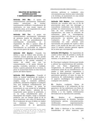 CÓDIGO PENAL DEL ESTADO LIBRE Y SOBERANO DE PUEBLA.
70
DELITOS EN MATERIA DE
ESTERILIZACIÓN
Y REPRODUCCIÓN ASISTIDA
Artículo 343 Bis.- A quien sin
consentimiento previamente informado,
realice extracción de óvulos,
inseminación artificial o transferencia de
embriones, en una mujer mayor de
dieciocho años, se le impondrá de cuatro
a siete años de prisión.
Artículo 343 Ter.- A quien sin
consentimiento previamente informado
de persona mayor de dieciocho años
realice en ella un procedimiento de
esterilización irreversible, se le
impondrán de diez a quince años de
prisión. Si el procedimiento de
esterilización es reversible se reducirá
una tercera parte de la pena señalada.
Artículo 343 Quater.- Cuando los
delitos a que se refiere esta sección, se
cometan contra persona que no pueda
comprender el significado del hecho para
consentirlo o no pueda resistirlo, o
menor de edad, aun con su
consentimiento o de quien detente la
guarda, custodia, atención o cuidado,
tutela o patria potestad de la víctima, la
pena se aumentará hasta en dos terceras
partes del delito básico.
Artículo 343 Quinquies.- Cuando el
delito se realice valiéndose de medios o
circunstancias que le proporcione su
empleo, cargo o comisión públicos,
profesión, ministerio religioso o cualquier
otra que implique subordinación por
parte de la víctima, la pena se
aumentará en una mitad de la señalada
para el delito básico además de la
suspensión para ejercer la profesión, o
en su caso, inhabilitación para el
desempeño del empleo, cargo o comisión
públicos, por un tiempo igual al de la
pena impuesta, así como la destitución.
En el supuesto de que el delito se realice
con violencia física o moral,
aprovechándose de la ignorancia,

La Sección Novena al Capítulo Décimo Quinto del Libro Segundo
comprendiendo los artículos 343 Bis, 343 Ter, 343 Quater, 343
Quinquies, 343 Sexies, 343 Septies y 343 Octies, se adicionaron por
Decreto publicado en el P.O.E el 04 de enero de 2012.
extrema pobreza o cualquier otra
circunstancia que hiciera más vulnerable
a la víctima, se aumentará en una mitad
la sanción del delito básico.
Artículo 343 Sexies.- Los embriones
deberán ser creados sólo con el fin de
procreación para que los cónyuges o
concubinos conformen una familia. Se
prohíbe en consecuencia, la creación de
más de tres embriones por ciclo
reproductivo, así como la creación de
embriones para la investigación,
experimentación u otro fin que no sea la
procreación. La persona que viole
cualquiera de las prohibiciones
contenidas en este artículo será
sancionada con prisión de cuatro a doce
años y con multa de dos mil a tres mil
veces el salario mínimo general vigente
de la zona que corresponda.
Artículo 343 Septies.- Se impondrán de
cuatro a doce años de prisión y multa de
dos mil a tres mil veces el salario
mínimo, a la persona que:
I.- Practique cualquier técnica que tienda
a alterar las características del embrión,
aún con fines diagnósticos o
terapéuticos, la selección genética de
embriones antes de su transferencia a la
madre y toda práctica eugenésica o
forma de discriminación en razón del
patrimonio genético, el sexo, la raza, la
existencia de enfermedades congénitas,
el aspecto morfológico del embrión o
cualquier otro motivo;
II.- Realice cualquier forma de
comercialización o de utilización de los
gametos y de los embriones con fines de
lucro. La prohibición se extiende a las
células y a los tejidos embrionarios
derivados de la reproducción asistida;
III.- Realice el diagnóstico
preimplantacional, la división, escisión
embrionaria precoz, crioconservación,
vitrificación, experimentación,
eliminación o destrucción de embriones;
IV.- Dañe o destruya a los embriones
transferidos al útero materno, por
 