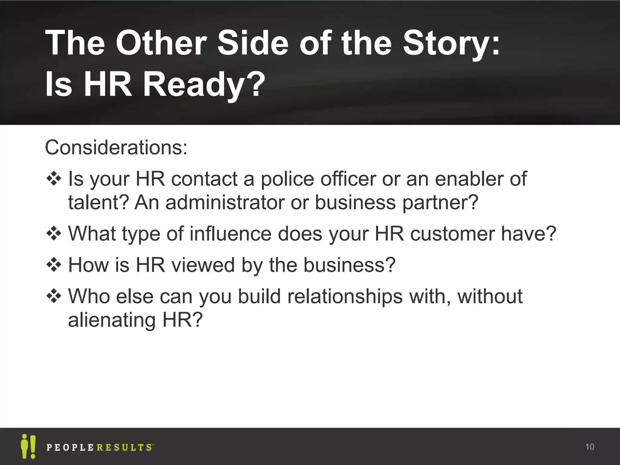 The Other Side of the Story:
Is HR Ready?
Considerations:
 Is your HR contact a police officer or an enabler of
  talent? An administrator or business partner?
 What type of influence does your HR customer have?
 How is HR viewed by the business?
 Who else can you build relationships with, without
  alienating HR?




                                                         10
 