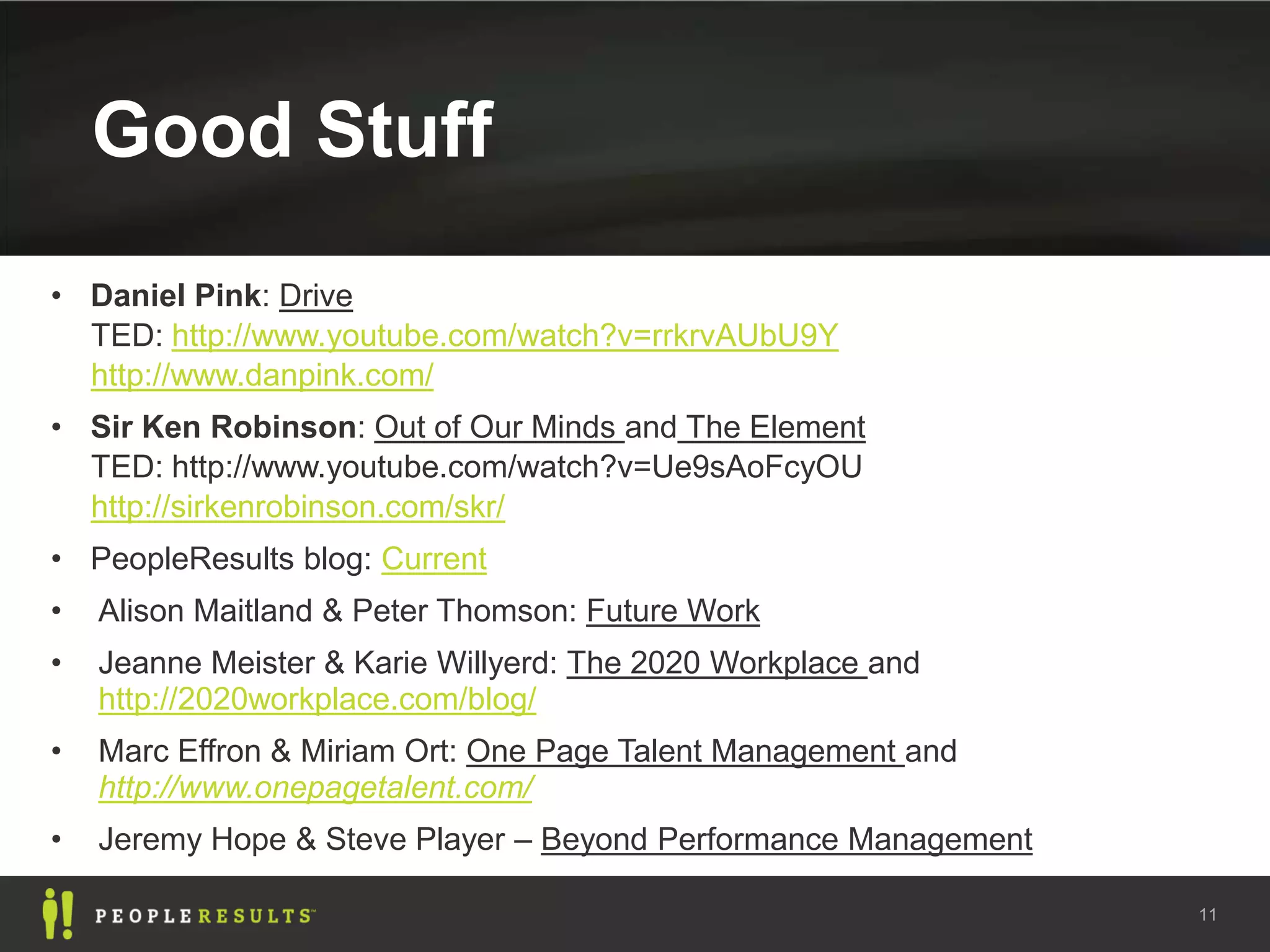 Good Stuff
• Daniel Pink: Drive
  TED: http://www.youtube.com/watch?v=rrkrvAUbU9Y
  http://www.danpink.com/
• Sir Ken Robinson: Out of Our Minds and The Element
  TED: http://www.youtube.com/watch?v=Ue9sAoFcyOU
  http://sirkenrobinson.com/skr/
• PeopleResults blog: Current
•   Alison Maitland & Peter Thomson: Future Work
•   Jeanne Meister & Karie Willyerd: The 2020 Workplace and
    http://2020workplace.com/blog/
•   Marc Effron & Miriam Ort: One Page Talent Management and
    http://www.onepagetalent.com/
•   Jeremy Hope & Steve Player – Beyond Performance Management

                                                                 11
 