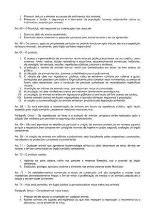 I. Prevenir, reduzir e eliminar as causas de sofrimentos dos animais;
II. Preservar a saúde, a segurança e o bem-estar da população humana, evitando-lhe danos ou
incômodos causados por animais.
Art. 65 – O Município não responde por indenização nos casos de:
I. Dano ou óbito do animal apreendido;
II. Eventuais danos materiais ou pessoais causados pelo animal durante o ato de apreensão.
Art. 66 – Os canis ou gatis de propriedade particular só poderão funcionar após vistoria técnica e expedição
de laudo renovado, anualmente, pelo órgão sanitário responsável.
Art. 67 – É proibido:
I. O acesso e a permanência de animais em recinto e locais públicos e privados de uso coletivo, como
cinemas, hotéis, teatros, clubes recreativos e esportivos, estabelecimentos comerciais, indústrias,
de prestação de serviços, escolas, repartições públicas, piscinas e similares;
II. A exibição e trânsito de animais bravos, ainda que domesticados em locais de livre acesso ao
público;
III. A utilização de animais feridos, doentes ou debilitados para tração animal;
IV. O trânsito de cães nos logradouros públicos, salvo se estiverem contidos por coleiras e guias,
conduzidos por pessoas com idade e força suficiente para controlar seus movimentos, ou ainda se
forem cães adestrados para a condução de pessoas portadoras de necessidades específicas
visuais;
V. A exibição em vitrines de animais vivos, que imponham riscos a comunidade;
VI. A circulação de cães mordedores bravos sem estarem devidamente amordaçados;
VII. A circulação de animais errantes em logradouros públicos ou em locais de livre acesso ao público;
VIII. Manter animais bravios em locais inapropriados e que não ofereçam segurança a população;
IX. A criação ou comercialização de animais silvestres, proibidos pela legislação ambiental.
Art. 68 – Só será permitida a apresentação de animais em locais de espetáculo público, após laudo
expedido pelo órgão sanitário competente mediante vistoria técnica.
Parágrafo Único – Os espetáculos de feras e a exibição de animais perigosos serão realizados após a
adoção das medidas que permitam a segurança dos espectadores.
Art. 69 – Não será permitida em residência particular a criação de animais domésticos em número superior
ao que a respectiva área comporte em condições normais de higiene e saúde, segundo avaliação do órgão
competente;
Art. 70 – A criação de animais em edifícios condominiais será disciplinada pelas respectivas convenções,
ressalvadas as proibições constantes da presente lei.
Art. 71 – Qualquer animal que apresente sintomatologia clínica ou óbito decorrente de raiva, deverá ser
isolado e tal fato comunicado ao órgão sanitário competente.
Art. 72 – É proibido instalar:
I. Apiários na zona urbana, salvo nos parques e reservas florestais, sob o controle do órgão
ambiental;
II. Estábulos, pocilgas, apriscos, aviários e similares nas zonas urbanas deste Município.
Art. 73 – Os estabelecimentos comerciais e obras de construção civil são obrigados a manter suas
instalações permanentemente limpas a fim de evitar a proliferação de insetos e de animais prejudiciais a
saúde e ao bem estar do homem.
Art. 74 – Não será permitido, em lugar público ou privado praticar maus tratos aos animais.
Parágrafo Único – Consideram-se maus tratos:
I. Praticar ato de abuso ou crueldade em qualquer animal;
II. Manter animais em lugares anti-higiênicos ou que lhes impeçam a respiração, o movimento ou o
descanso, ou os privem de ar e luz;
 