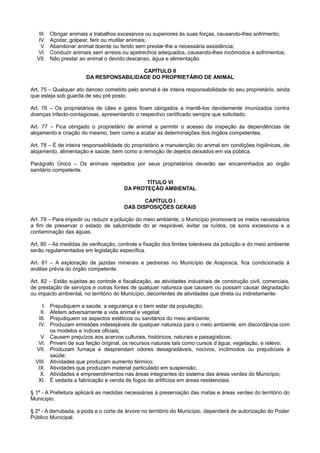 III. Obrigar animais a trabalhos excessivos ou superiores às suas forças, causando-lhes sofrimento;
IV. Açoitar, golpear, ferir ou mutilar animais;
V. Abandonar animal doente ou ferido sem prestar-lhe a necessária assistência;
VI. Conduzir animais sem arreios ou apetrechos adequados, causando-lhes incômodos e sofrimentos;
VII. Não prestar ao animal o devido descanso, água e alimentação.
CAPÍTULO II
DA RESPONSABILIDADE DO PROPRIETÁRIO DE ANIMAL
Art. 75 – Qualquer ato danoso cometido pelo animal é de inteira responsabilidade do seu proprietário, ainda
que esteja sob guarda de seu pré posto.
Art. 76 – Os proprietários de cães e gatos ficam obrigados a mantê-los devidamente imunizados contra
doenças infecto-contagiosas, apresentando o respectivo certificado sempre que solicitado.
Art. 77 – Fica obrigado o proprietário de animal a permitir o acesso da inspeção às dependências de
alojamento e criação do mesmo, bem como a acatar as determinações dos órgãos competentes.
Art. 78 – É de inteira responsabilidade do proprietário a manutenção do animal em condições higiênicas, de
alojamento, alimentação e saúde, bem como a remoção de dejetos deixados em via pública.
Parágrafo Único – Os animais rejeitados por seus proprietários deverão ser encaminhados ao órgão
sanitário competente.
TÍTULO VI
DA PROTEÇÃO AMBIENTAL
CAPÍTULO I
DAS DISPOSIÇÕES GERAIS
Art. 79 – Para impedir ou reduzir a poluição do meio ambiente, o Município promoverá os meios necessários
a fim de preservar o estado de salubridade do ar respirável, evitar os ruídos, os sons excessivos e a
contaminação das águas.
Art. 80 – As medidas de verificação, controle e fixação dos limites toleráveis da poluição e do meio ambiente
serão regulamentados em legislação específica.
Art. 81 – A exploração de jazidas minerais e pedreiras no Município de Arapiraca, fica condicionada à
análise prévia do órgão competente.
Art. 82 – Estão sujeitas ao controle e fiscalização, as atividades industriais de construção civil, comerciais,
de prestação de serviços e outras fontes de qualquer natureza que causem ou possam causar degradação
ou impacto ambiental, no território do Município, decorrentes de atividades que direta ou indiretamente:
I. Prejudiquem a saúde, a segurança e o bem estar da população;
II. Afetem adversamente a vida animal e vegetal;
III. Prejudiquem os aspectos estéticos ou sanitários do meio ambiente;
IV. Produzam emissões indesejáveis de qualquer natureza para o meio ambiente, em discordância com
os modelos e índices oficiais;
V. Causem prejuízos aos acervos culturais, históricos, naturais e paisagísticos;
VI. Privem de sua feição original, os recursos naturais tais como cursos d’água, vegetação, e relevo;
VII. Produzam fumaça e desprendam odores desagradáveis, nocivos, incômodos ou prejudiciais à
saúde;
VIII. Atividades que produzam aumento térmico;
IX. Atividades que produzam material particulado em suspensão;
X. Atividades e empreendimentos nas áreas integrantes do sistema das áreas verdes do Município;
XI. É vedada a fabricação e venda de fogos de artifícios em áreas residenciais.
§ 1º - A Prefeitura aplicará as medidas necessárias à preservação das matas e áreas verdes do território do
Município.
§ 2º - A derrubada, a poda e o corte de árvore no território do Município, dependerá de autorização do Poder
Público Municipal.
 