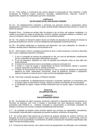 Art. 83 – Para verificar o cumprimento das normas relativas à preservação do meio ambiente, o órgão
competente da Prefeitura poderá inspecionar atividades, estabelecimentos, máquinas, motores e
equipamentos, exigindo as modificações que forem necessárias.
CAPÍTULO II
DA POLUIÇÃO DO AR, DAS ÁGUAS E SONORA
Art. 84 – Os estabelecimentos industriais e comerciais que produzam fumaça e desprendam odores
desagradáveis, incômodos ou prejudiciais à saúde, deverão instalar dispositivos para eliminar ou reduzir os
fatores de poluição.
Parágrafo Único – Considera-se também fator de poluição o ato de fumar, sob qualquer modalidade, e é
vedada a sua prática em casas de espetáculos, cinemas, hospitais, repartições públicas ou similares, bem
como em transporte coletivo de qualquer espécie ou em ambientes fechados.
Art. 85 – Os veículos de transporte coletivo devem ser dotados de dispositivos de controle de emissão de
poluentes atmosféricos e sonoros, na forma estabelecida pela legislação ambiental pertinente.
Art. 86 – Os prédios residenciais ou comerciais que disponham, nas suas instalações, de chaminés e
similares, deverão possuir dispositivos contra poluição do ar.
Art. 87 – Para impedir e reduzir a poluição proveniente de sons e ruídos excessivos, incumbe ao Município
fazer cumprir a legislação específica e disciplinar:
I. O uso e a prestação de serviços de propaganda ou não, por meio de alto-falantes, amplificadores
de som e aparelhos de reprodução eletroacústica em geral;
II. O uso de maquinaria, dispositivo ou motor de explosão que produzam ruídos ou sons além dos
limites toleráveis;
III. O horário de funcionamento noturno de atividades e obras de construção civil;
IV. O horário e o local de ensaios e apresentações de blocos carnavalescos, bandas e conjuntos
musicais, batucadas, trios elétricos, cordões e similares;
V. O horário de funcionamento de música ambiente, ao vivo ou através de aparelhos de reprodução
eletrônica em bares, restaurantes, lanchonetes, casas de espetáculo, similares e logradouros
públicos, limitando os níveis de sons e ruídos na forma da legislação específica.
Art. 88 – Para evitar a poluição das águas, a Prefeitura impedirá:
I. Que as residências, os estabelecimentos industriais e comerciais, depositem ou encaminhem para
os açudes, lagos ou reservatórios de água, resíduos ou detritos provenientes de suas atividades;
II. A canalização de esgoto e águas servidas diretamente para os açudes, lagos e reservatórios de
água.
TÍTULO VII
DA LIMPEZA PÚBLICA
CAPÍTULO I
DAS DISPOSIÇÕES GERAIS
Art. 89 – As atividades de coleta, transporte, transbordo, tratamento e disposição final do lixo produzido no
Município de Arapiraca, bem como a limpeza e manutenção dos seus logradouros públicos, serão
executadas pela Prefeitura ou , mediante concessão ou subconcessão ou permissão, precedidas de
licitação e de acordo com normas e condições estabelecidas pelo Município.
§ 1º - As atividades de limpeza urbana deverão atender aos princípios de regularidade, permanência,
universalidade, sistematicidade e adequação aos padrões sanitários, ambiental e de segurança.
§ 2º - As normas deste Título aplicam-se ao exercício de qualquer atividade de comércio informal e de
prestação de serviços em logradouros públicos, cujos responsáveis obrigam-se a manter limpa a área de
localização de seus equipamentos e acondicionar os detritos produzidos em recipientes especificados pelo
órgão municipal de limpeza pública.
§ 3º - A limpeza de áreas internas, vias e áreas comuns de agrupamentos de edificações, sob constituição
 