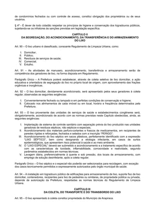 de condomínios fechados ou com controle de acesso, constitui obrigação dos proprietários ou de seus
usuários.
§ 4º - É dever de todo cidadão respeitar os princípios de higiene e conservação dos logradouros públicos,
sujeitando-se os infratores às sanções previstas em legislação específica.
CAPÍTULO II
DA SEGREGAÇÃO, DO ACONDICIONAMENTO, DA TRANSFERÊNCIA E DO ARMAZENAMENTO
DO LIXO
Art. 90 – O lixo urbano é classificado, consoante Regulamento de Limpeza Urbana, como:
I. Domiciliar;
II. Público;
III. Resíduos de serviços de saúde;
IV. Comercial;
V. Entulho.
Art. 91 – As atividades de manuseio, acondicionamento, transferência e armazenamento serão de
competência dos geradores de lixo, na forma disposta em Regulamento.
Parágrafo Único – A Prefeitura poderá estabelecer, através de coleta seletiva de lixo domiciliar, a ação
educativa e orientadora de segregação do lixo no próprio local de origem, com aproveitamento das frações
orgânicas e inorgânicas.
Art. 92 – O lixo domiciliar, devidamente acondicionado, será apresentado pelos seus geradores à coleta
regular, observadas as seguintes exigências:
I. Convenientemente fechado ou tampado e em perfeitas condições de conservação e higiene;
II. Colocado nos alinhamentos de cada imóvel ou em local, horário e freqüência determinados pela
Prefeitura.
Art. 93 – O lixo proveniente das unidades de serviços de saúde e estabelecimentos congêneres será,
obrigatoriamente, acondicionado de acordo com as normas previstas neste Capítulo obedecidas, ainda, as
seguintes exigências:
I. Implantação de sistema de controle sanitário com separação prévia do lixo produzido nas unidades
geradoras de resíduos sépticos, não sépticos e especiais;
II. Acondicionamento dos materiais perfuro-cortantes e frascos de medicamentos, em recipientes de
paredes rígidas e reforçadas, fechados e selados com a inscrição “PERIGO”;
III. Acondicionamento do lixo séptico em sacos plásticos, perfeitamente identificado com a expressão
“LIXO SÉPTICO”, bem como designando a etiologia infectante, em casos de surtos
epidemiológicos, que apresentem risco potencial à saúde e ao meio ambiente.
IV. O “LIXO ESPECIAL” deverá ser submetido a acondicionamento e a tratamento específico de acordo
com as características de toxidade, inflamabilidade, corrosividade e reatividade, segundo
parâmetros estabelecidos em normas técnicas;
V. Lavagem diária, preferencialmente à quente e sob pressão, dos locais de armazenamento, com
emprego de solução desinfetante, após a coleta regular.
Parágrafo Único – O lixo séptico e o especial não poderão ser selecionados para reciclagem, com exceção
dos casos tecnicamente permitidos e expressamente autorizados pelo órgão municipal de saúde.
Art. 94 – A instalação em logradouro público de edificações para armazenamento de lixo, suporte fixo de lixo
domiciliar, contenedores, recipientes para lixo de pedestres ou similares, de propriedade pública ou privada,
depende de autorização da Prefeitura, respeitadas as normas técnicas do Regulamento de Limpeza
Urbana.
CAPÍTULO III
DA COLETA, DO TRANSPORTE E DO TRANSBORDO DO LIXO
Art. 95 – O lixo apresentado à coleta constitui propriedade do Município de Arapiraca.
 