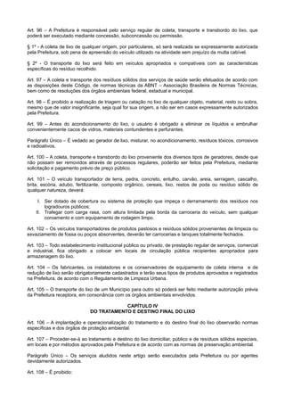 Art. 96 – A Prefeitura é responsável pelo serviço regular de coleta, transporte e transbordo do lixo, que
poderá ser executado mediante concessão, subconcessão ou permissão.
§ 1º - A coleta de lixo de qualquer origem, por particulares, só será realizada se expressamente autorizada
pela Prefeitura, sob pena de apreensão do veículo utilizado na atividade sem prejuízo da multa cabível.
§ 2º - O transporte do lixo será feito em veículos apropriados e compatíveis com as características
específicas do resíduo recolhido.
Art. 97 – A coleta e transporte dos resíduos sólidos dos serviços de saúde serão efetuados de acordo com
as disposições deste Código, de normas técnicas da ABNT – Associação Brasileira de Normas Técnicas,
bem como de resoluções dos órgãos ambientais federal, estadual e municipal.
Art. 98 – É proibido a realização de triagem ou catação no lixo de qualquer objeto, material, resto ou sobra,
mesmo que de valor insignificante, seja qual for sua origem, a não ser em casos expressamente autorizados
pela Prefeitura.
Art. 99 – Antes do acondicionamento do lixo, o usuário é obrigado a eliminar os líquidos e embrulhar
convenientemente cacos de vidros, materiais contundentes e perfurantes.
Parágrafo Único – É vedado ao gerador de lixo, misturar, no acondicionamento, resíduos tóxicos, corrosivos
e radioativos.
Art. 100 – A coleta, transporte e transbordo do lixo proveniente dos diversos tipos de geradores, desde que
não possam ser removidos através de processos regulares, poderão ser feitos pela Prefeitura, mediante
solicitação e pagamento prévio de preço público.
Art. 101 – O veículo transportador de terra, pedra, concreto, entulho, carvão, areia, serragem, cascalho,
brita, escória, adubo, fertilizante, composto orgânico, cereais, lixo, restos de poda ou resíduo sólido de
qualquer natureza, deverá:
I. Ser dotado de cobertura ou sistema de proteção que impeça o derramamento dos resíduos nos
logradouros públicos;
II. Trafegar com carga rasa, com altura limitada pela borda da carroceria do veículo, sem qualquer
coroamento e com equipamento de rodagem limpo.
Art. 102 – Os veículos transportadores de produtos pastosos e resíduos sólidos provenientes de limpeza ou
esvaziamento de fossa ou poços absorventes, deverão ter carrocerias e tanques totalmente fechados.
Art. 103 – Todo estabelecimento institucional público ou privado, de prestação regular de serviços, comercial
e industrial, fica obrigado a colocar em locais de circulação pública recipientes apropriados para
armazenagem do lixo.
Art. 104 – Os fabricantes, os instaladores e os conservadores de equipamento de coleta interna e de
redução de lixo serão obrigatoriamente cadastrados e terão seus tipos de produtos aprovados e registrados
na Prefeitura, de acordo com o Regulamento de Limpeza Urbana.
Art. 105 – O transporte do lixo de um Município para outro só poderá ser feito mediante autorização prévia
da Prefeitura receptora, em consonância com os órgãos ambientais envolvidos.
CAPÍTULO IV
DO TRATAMENTO E DESTINO FINAL DO LIXO
Art. 106 – A implantação e operacionalização do tratamento e do destino final do lixo observarão normas
específicas e dos órgãos de proteção ambiental.
Art. 107 – Proceder-se-á ao tratamento e destino do lixo domiciliar, público e de resíduos sólidos especiais,
em locais e por métodos aprovados pela Prefeitura e de acordo com as normas de preservação ambiental.
Parágrafo Único – Os serviços aludidos neste artigo serão executados pela Prefeitura ou por agentes
devidamente autorizados.
Art. 108 – É proibido:
 