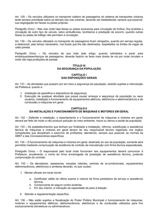 Art. 129 – Os veículos utilizados no transporte coletivo de passageiros do sistema de transportes urbanos
terão sempre prioridade sobre os demais nas vias urbanas, devendo ser estabelecida, sempre que possível,
sua segregação em faixas ou pistas próprias.
Parágrafo Único – Nas vias onde haja faixas ou pistas exclusivas para circulação de ônibus, fica proibida a
circulação de outro tipo de veículo, salvo ambulâncias, bombeiros e prestação de socorro, quando outras
faixas ou pistas de tráfego não permitam a circulação.
Art. 130 – Os veículos utilizados no transporte de passageiros ficam obrigados, quando em serviço regular,
a estacionar, pelo tempo necessário, nos locais que lhe são destinados, respeitados os limites de vagas de
cada parada.
Parágrafo Único – Os veículos de que trata este artigo, quando solicitados a parar para
embarque/desembarque de passageiros, deverão fazê-lo na faixa mais direita da via por onde circulam e
onde não haja proibições de parada.
TÍTULO IX
DA SEGURANÇA DA POPULAÇÃO
CAPÍTULO I
DAS DISPOSIÇÕES GERAIS
Art. 131 – As atividades que possam por em risco a segurança da população, estarão sujeitas a intervenção
da Prefeitura, quanto a:
I. Instalação de aparelhos e dispositivos de segurança;
II. Execução de qualquer atividade que possa causar ameaça a segurança da população ou seus
usuários, instalação e funcionamento de equipamentos elétricos, eletrônicos e eletromecânicos e de
combustão e máquinas em geral.
CAPÍTULO II
DA INSTALAÇÃO E FUNCIONAMENTO DE MÁQUINAS E MOTORES EM GERAL
Art. 132 – Deferida a instalação, o assentamento e o funcionamento de máquinas e motores em geral,
deverá ser feito de modo a não produzir poluição do meio ambiente, riscos ou danos a saúde da população.
Art. 133 – Os estabelecimentos que tenham por finalidade a instalação, reforma, substituição e assistência
técnica de máquinas e motores em geral devem ter seu responsável técnico registrado nos órgãos
competentes que disciplinam o exercício de profissões, atendendo, sempre que possível, as normas da
ABNT e das Concessionárias específicas.
Art. 134 – O funcionamento de máquinas e motores em geral, destinado ao uso da população, somente será
permitido mediante comprovação de existência de contrato de manutenção com firma técnica especializada.
Parágrafo Único – O responsável pelo local onde funcionam tais equipamentos deverá comunicar à
Prefeitura, anualmente, o nome da firma encarregada da prestação de assistência técnica, juntando
comprovação do contrato.
Art. 135 – Os elevadores, assessores, escadas rolantes, centrais de ar-condicionado, equipamentos
eletromecânicos, eletrônicos e similares deverão, no que couber:
I. Manter afixado em local visível:
a. Certificado válido do último exame e vistoria da firma prestadora de serviço e assistência
técnica;
b. Comprovante do seguro contra acidente;
c. Em seu interior, a indicação da capacidade de peso e lotação.
II. Atender a regulamentação específica.
Art. 136 – Não estão sujeitos a fiscalização do Poder Público Municipal o funcionamento de máquinas,
motores e equipamentos elétricos, eletromecânicos, eletrônicos e de combustão utilizados para fins
exclusivamente domésticos ou administrativos.
 