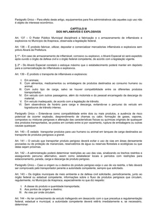 Parágrafo Único – Para efeito deste artigo, equipamentos para fins administrativos são aqueles cujo uso não
é objeto de interesse econômico.
CAPÍTULO III
DOS INFLAMÁVEIS E EXPLOSIVOS
Art. 137 – O Poder Público Municipal disciplinará a fabricação e o armazenamento de inflamáveis e
explosivos no Município de Arapiraca, observada a legislação federal.
Art. 138 – É proibido fabricar, utilizar, depositar e comercializar mercadorias inflamáveis e explosivos sem
prévio Alvará da Prefeitura.
§ 1º - Em caso de armazenamento de inflamável, corrosivo ou explosivo, o Alvará Especial só será expedido
após ouvido o órgão de defesa civil e o órgão federal competente, de acordo com a legislação vigente.
§ 2º - Do Alvará Especial constará o estoque máximo que o estabelecimento poderá manter em depósito
para a comercialização de inflamáveis e explosivos.
Art. 139 – É proibido o transporte de inflamáveis e explosivos:
I. Em animais;
II. Com alimentos, medicamentos ou embalagens de produtos destinados ao consumo humano ou
animal;
III. Com outro tipo de carga, salvo se houver compatibilidade entre os diferentes produtos
transportados;
IV. Em veículo com outros passageiros, além do motorista e do pessoal encarregado da descarga do
material;
V. Em veículo inadequado, de acordo com a legislação de trânsito.
VI. Sem observância de horário para carga e descarga, evitando-se o percurso do veículo em
logradouros de trânsito intenso.
Parágrafo Único – Entende-se como compatibilidade entre dois ou mais produtos, a ausência de risco
potencial de ocorrer explosão, desprendimento de chamas ou calor, formação de gases, vapores,
compostos ou misturas perigosas e alteração das características físicas ou químicas originais de quaisquer
dos produtos transportados, se postos em contato entre si por vazamento, ruptura de embalagens ou outras
causas quaisquer.
Art. 140 – É vedado transportar produtos para uso humano ou animal em tanques de carga destinados ao
transporte de produtos perigosos a granel.
Art. 141 – O veículo que transportar produto perigoso deverá evitar o uso de vias em áreas densamente
povoadas ou de proteção de mananciais, reservatórios de água ou reservas florestais e ecológicas ou que
delas sejam próximas.
Art. 142 – A administração poderá determinar restrições ao uso das vias, sinalizando os trechos restritos e
assegurando percurso alternativo, assim como estabelecer locais e períodos com restrições para
estacionamento, parada, carga e descarga de produto perigoso.
Parágrafo Único – Caso a origem ou o destino do produto perigoso exija o uso de via restrita, o fato deverá
ser comprovado pelo transportador perante a autoridade competente, sempre que solicitado.
Art. 143 – Os órgãos municipais de meio ambiente e de defesa civil solicitarão, periodicamente, junto ao
órgão federal ou estadual competente, informações sobre o fluxo de produtos perigosos que circulam,
regularmente, no Município de Arapiraca, especialmente no que diz respeito:
I. A classe do produto e quantidade transportada;
II. Aos pontos de origem e destino;
III. As vias por onde circulam.
Art. 144 – Ao ter conhecimento de veículo trafegando em desacordo com o que preceitua a regulamentação
federal, estadual e municipal, a autoridade competente deverá retê-lo imediatamente e, se necessário,
determinar:
 