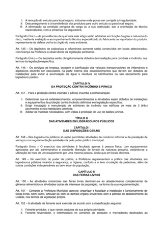 I. A remoção do veículo para local seguro, inclusive onde possa ser corrigida a irregularidade;
II. Descarregamento e a transferência dos produtos para outro veículo ou para local seguro;
III. A eliminação da condição perigosa da carga ou a sua destruição, sob a orientação de técnico
especializado, com a presença da seguradora.
Parágrafo Único – As providências de que trata este artigo serão adotadas em função do grau e natureza do
risco, mediante avaliação e acompanhamento técnico especializado do fabricante ou importador do produto,
representante da defesa civil e do órgão do meio ambiente.
Art. 145 – Os depósitos de explosivos e inflamáveis somente serão construídos em locais selecionados,
com licença da Prefeitura e observância da legislação pertinente.
Parágrafo Único – Os depósitos serão obrigatoriamente dotados de instalação para combate a incêndio, nos
termos da legislação específica.
Art. 146 – Os serviços de limpeza, lavagem e lubrificação dos veículos transportadores de inflamáveis e
explosivos deverão ser executados na parte interna dos estabelecimentos que devem ser dotados de
instalações para evitar a acumulação de água e resíduos de lubrificantes ou seu escoamento para
logradouro público.
CAPÍTULO IV
DA PROTEÇÃO CONTRA INCÊNDIO E PÂNICO
Art. 147 – Para a proteção contra incêndio e pânico incumbe a Administração:
I. Determinar que os estabelecimentos, empreendimentos e atividades sejam dotados de instalações
e equipamentos de proteção contra incêndio definidos em legislação específica;
II. Exigir instalação e manutenção de extintores de incêndio nos edifícios de mais de 3 (três)
pavimentos e nas habitações coletivas;
III. Adotar as medidas necessárias, com vistas à proibição do uso de balões juninos.
TÍTULO X
DAS ATIVIDADES EM LOGRADOUROS PÚBLICOS
CAPÍTULO I
DAS DISPOSIÇÕES GERAIS
Art. 148 – Nos logradouros públicos só serão permitidas atividades de comércio informal e de prestação de
serviços com regulamentação estabelecida pelo poder público municipal.
Parágrafo Único – O exercício das atividades é facultado apenas à pessoa física, com equipamentos
aprovados por ato administrativo e mediante liberação de Alvará de natureza precária, vedando-se a
utilização de mais de um equipamento por uma mesma pessoa, ainda que em locais distintos.
Art. 149 – No exercício do poder de polícia, a Prefeitura regulamentará a prática das atividades em
logradouros públicos visando a segurança, a higiene, conforto e a livre circulação de pedestres, além de
outras condições indispensáveis ao bem estar da população.
CAPÍTULO II
DAS FEIRAS LIVRES
Art. 150 - As atividades comerciais nas feiras livres destinam-se ao abastecimento complementar de
gêneros alimentícios e atividades outras de interesse da população, na forma da sua regulamentação.
Art. 151 – Compete à Prefeitura Municipal aprovar, organizar e fiscalizar a instalação e funcionamento de
feiras livres, bem como, articular-se com os demais órgãos envolvidos com a política de abastecimento da
Cidade, nos termos da legislação própria.
Art. 152 – A atividade de feirante será exercida de acordo com a classificação seguinte:
I. Feirante produtor, o que vende produtos de sua própria atividade;
II. Feirante revendedor, o intermediário no comércio de produtos e mercadorias destinados ao
 
