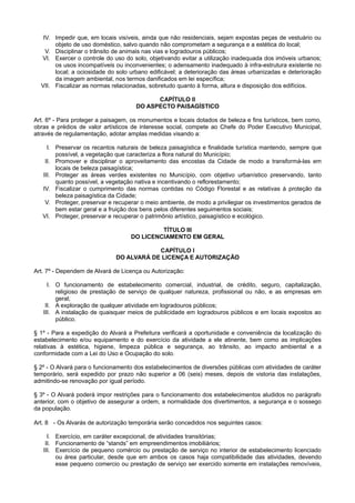 IV. Impedir que, em locais visíveis, ainda que não residenciais, sejam expostas peças de vestuário ou
objeto de uso doméstico, salvo quando não comprometam a segurança e a estética do local;
V. Disciplinar o trânsito de animais nas vias e logradouros públicos;
VI. Exercer o controle do uso do solo, objetivando evitar a utilização inadequada dos imóveis urbanos;
os usos incompatíveis ou inconvenientes; o adensamento inadequado à infra-estrutura existente no
local; a ociosidade do solo urbano edificável; a deterioração das áreas urbanizadas e deterioração
da imagem ambiental, nos termos danificados em lei específica;
VII. Fiscalizar as normas relacionadas, sobretudo quanto à forma, altura e disposição dos edifícios.
CAPÍTULO II
DO ASPECTO PAISAGÍSTICO
Art. 6º - Para proteger a paisagem, os monumentos e locais dotados de beleza e fins turísticos, bem como,
obras e prédios de valor artísticos de interesse social, compete ao Chefe do Poder Executivo Municipal,
através de regulamentação, adotar amplas medidas visando a:
I. Preservar os recantos naturais de beleza paisagística e finalidade turística mantendo, sempre que
possível, a vegetação que caracteriza a flora natural do Município;
II. Promover e disciplinar o aproveitamento das encostas da Cidade de modo a transformá-las em
locais de beleza paisagística;
III. Proteger as áreas verdes existentes no Município, com objetivo urbanístico preservando, tanto
quanto possível, a vegetação nativa e incentivando o reflorestamento;
IV. Fiscalizar o cumprimento das normas contidas no Código Florestal e as relativas à proteção da
beleza paisagística da Cidade;
V. Proteger, preservar e recuperar o meio ambiente, de modo a privilegiar os investimentos gerados de
bem estar geral e a fruição dos bens pelos diferentes seguimentos sociais;
VI. Proteger, preservar e recuperar o patrimônio artístico, paisagístico e ecológico.
TÍTULO III
DO LICENCIAMENTO EM GERAL
CAPÍTULO I
DO ALVARÁ DE LICENÇA E AUTORIZAÇÃO
Art. 7º - Dependem de Alvará de Licença ou Autorização:
I. O funcionamento de estabelecimento comercial, industrial, de crédito, seguro, capitalização,
religioso de prestação de serviço de qualquer natureza, profissional ou não, e as empresas em
geral;
II. A exploração de qualquer atividade em logradouros públicos;
III. A instalação de quaisquer meios de publicidade em logradouros públicos e em locais expostos ao
público.
§ 1º - Para a expedição do Alvará a Prefeitura verificará a oportunidade e conveniência da localização do
estabelecimento e/ou equipamento e do exercício da atividade a ele atinente, bem como as implicações
relativas à estética, higiene, limpeza pública e segurança, ao trânsito, ao impacto ambiental e a
conformidade com a Lei do Uso e Ocupação do solo.
§ 2º - O Alvará para o funcionamento dos estabelecimentos de diversões públicas com atividades de caráter
temporário, será expedido por prazo não superior a 06 (seis) meses, depois de vistoria das instalações,
admitindo-se renovação por igual período.
§ 3º - O Alvará poderá impor restrições para o funcionamento dos estabelecimentos aludidos no parágrafo
anterior, com o objetivo de assegurar a ordem, a normalidade dos divertimentos, a segurança e o sossego
da população.
Art. 8 - Os Alvarás de autorização temporária serão concedidos nos seguintes casos:
I. Exercício, em caráter excepcional, de atividades transitórias;
II. Funcionamento de “stands” em empreendimentos imobiliários;
III. Exercício de pequeno comércio ou prestação de serviço no interior de estabelecimento licenciado
ou área particular, desde que em ambos os casos haja compatibilidade das atividades, devendo
esse pequeno comercio ou prestação de serviço ser exercido somente em instalações removíveis,
 