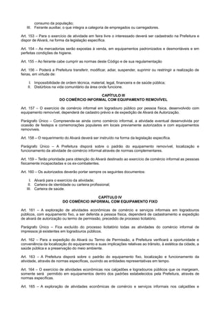 consumo da população;
III. Feirante auxiliar, o que integra a categoria de empregados ou carregadores.
Art. 153 – Para o exercício de atividade em feira livre o interessado deverá ser cadastrado na Prefeitura e
dispor de Alvará, na forma da legislação específica.
Art. 154 – As mercadorias serão expostas à venda, em equipamentos padronizados e desmontáveis e em
perfeitas condições de higiene.
Art. 155 – Ao feirante cabe cumprir as normas deste Código e de sua regulamentação
Art. 156 – Poderá a Prefeitura transferir, modificar, adiar, suspender, suprimir ou restringir a realização de
feiras, em virtude de:
I. Impossibilidade de ordem técnica, material, legal, financeira e de saúde pública;
II. Distúrbios na vida comunitário da área onde funcione.
CAPÍTULO III
DO COMÉRCIO INFORMAL COM EQUIPAMENTO REMOVÍVEL
Art. 157 – O exercício de comércio informal em logradouro público por pessoa física, desenvolvido com
equipamento removível, dependerá de cadastro prévio e de expedição de Alvará de Autorização.
Parágrafo Único – Compreende-se ainda como comércio informal, a atividade eventual desenvolvida por
ocasião de festejos e comemorações populares em locais previamente autorizados e com equipamentos
removíveis.
Art. 158 – O requerimento do Alvará deverá ser instruído na forma da legislação específica.
Parágrafo Único – A Prefeitura disporá sobre o padrão do equipamento removível, localização e
funcionamento da atividade de comércio informal através de normas complementares.
Art. 159 – Terão prioridade para obtenção do Alvará destinado ao exercício de comércio informal as pessoas
fisicamente incapacitadas e os ex-combatentes.
Art. 160 – Os autorizados deverão portar sempre os seguintes documentos:
I. Alvará para o exercício da atividade;
II. Carteira de identidade ou carteira profissional;
III. Carteira de saúde.
CAPÍTULO IV
DO COMÉRCIO INFORMAL COM EQUIPAMENTO FIXO
Art. 161 – A exploração de atividades econômicas de comércio e serviços informais em logradouros
públicos, com equipamento fixo, a ser deferida a pessoa física, dependerá de cadastramento e expedição
de alvará de autorização ou termo de permissão, precedido de processo licitatório.
Parágrafo Único – Fica excluído do processo licitatório todas as atividades do comércio informal de
impressos já existentes em logradouros públicos.
Art. 162 – Para a expedição do Alvará ou Termo de Permissão, a Prefeitura verificará a oportunidade e
conveniência da localização do equipamento e suas implicações relativas ao trânsito, à estética da cidade, a
saúde pública e a preservação do meio ambiente.
Art. 163 – A Prefeitura disporá sobre o padrão do equipamento fixo, localização e funcionamento da
atividade, através de normas específicas, ouvindo as entidades representativas em tempo.
Art. 164 – O exercício de atividades econômicas nos calçadões e logradouros públicos que os margeiam,
somente será permitido em equipamentos dentro dos padrões estabelecidos pela Prefeitura, através de
normas específicas.
Art. 165 – A exploração de atividades econômicas de comércio e serviços informais nos calçadões e
 