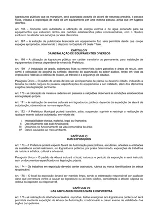 logradouros públicos que os margeiam, será autorizada através de alvará de natureza precária, à pessoa
física, vedada a exploração de mais de um equipamento por uma mesma pessoa, ainda que em lugares
distintos.
Art. 166 – Somente será autorizada a utilização de energia elétrica e de água encanada para os
equipamentos que estiverem dentro dos padrões estabelecidos pelas concessionárias, com o objetivo
exclusivo de atender aos serviços por eles oferecidos.
Art. 167 – A exibição de publicidade licenciada em equipamento fixo será permitida desde que ocupe
espaços apropriados, observando o disposto no Capítulo VII deste Título.
CAPÍTULO V
DA INSTALAÇÃO DE EQUIPAMENTOS DIVERSOS
Art. 168 – A utilização do logradouro público, em caráter transitório ou permanente, para instalação de
equipamentos diversos dependerá de Alvará da Prefeitura.
Art. 169 – A instalação de gradis, coberturas fixas ou removíveis sobre passeios e áreas de recuo, bem
como a colocação de alegoria ou símbolo, depende de autorização do poder público, tendo em vista as
implicações relativas à estética da cidade, ao trânsito e a segurança do cidadão.
Parágrafo Único – O pedido de alvará deverá ser acompanhado de planta ou desenho cotado, indicando a
testada do prédio, largura do passeio, especificações do equipamento a ser instalado, além dos elementos
exigidos pela legislação pertinente.
Art. 170 – A colocação de mesas e cadeiras em passeios e calçadões observará as condições estabelecidas
em legislação própria.
Art. 171 – A realização de eventos culturais em logradouros públicos depende da expedição de alvará de
autorização, observada as normas específicas.
Art. 172 – A Prefeitura Municipal poderá transferir, adiar, suspender, suprimir e restringir a realização de
qualquer evento cultural autorizado, em virtude de:
I. Impossibilidade técnica, material, legal ou financeira;
II. Desvirtuamento das suas finalidades;
III. Distúrbios no funcionamento da vida comunitária da área;
IV. Danos causados ao meio ambiente.
CAPÍTULO VI
DAS EXPOSIÇÕES
Art. 173 – A Prefeitura poderá expedir Alvará de Autorização para pintores, escultores, artesãos e entidades
de assistência social realizarem, em logradouros públicos, por prazo determinado, exposições de trabalhos
de natureza artística, cultural e artesanal.
Parágrafo Único – O pedido de Alvará indicará o local, natureza e período da exposição e será instruído
com os documentos especificados na legislação própria.
Art. 174 – Os trabalhos em exposição deverão conter assinatura, rubrica ou marca identificadora do artista
responsável.
Art. 175 – O local da exposição deverá ser mantido limpo, sendo o interessado responsável por qualquer
dano que porventura venha a causar ao logradouro ou ao bem público, considerada a atitude culposa ou
dolosa do expositor ou responsável.
CAPÍTULO VII
DAS ATIVIDADES RECREATIVAS E ESPORTIVAS
Art. 176 – A realização de atividade recreativa, esportiva, festiva e religiosa nos logradouros públicos só será
permitida mediante expedição de Alvará de Autorização, condicionado a prévio exame de viabilidade dos
órgãos competentes.
 