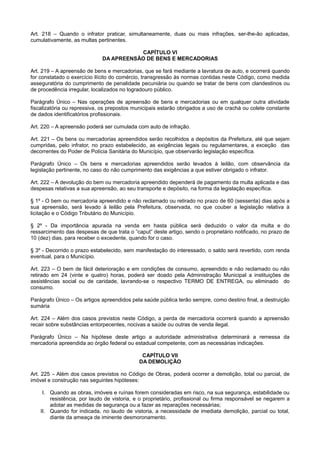 Art. 218 – Quando o infrator praticar, simultaneamente, duas ou mais infrações, ser-lhe-ão aplicadas,
cumulativamente, as multas pertinentes.
CAPÍTULO VI
DA APREENSÃO DE BENS E MERCADORIAS
Art. 219 – A apreensão de bens e mercadorias, que se fará mediante a lavratura de auto, e ocorrerá quando
for constatado o exercício ilícito do comércio, transgressão às normas contidas neste Código, como medida
asseguratória do cumprimento de penalidade pecuniária ou quando se tratar de bens com clandestinos ou
de procedência irregular, localizados no logradouro público.
Parágrafo Único – Nas operações de apreensão de bens e mercadorias ou em qualquer outra atividade
fiscalizatória ou repressiva, os prepostos municipais estarão obrigados a uso de crachá ou colete constante
de dados identificatórios profissionais.
Art. 220 – A apreensão poderá ser cumulada com auto de infração.
Art. 221 – Os bens ou mercadorias apreendidos serão recolhidos a depósitos da Prefeitura, até que sejam
cumpridas, pelo infrator, no prazo estabelecido, as exigências legais ou regulamentares, a exceção das
decorrentes do Poder de Polícia Sanitária do Município, que observarão legislação específica.
Parágrafo Único – Os bens e mercadorias apreendidos serão levados à leilão, com observância da
legislação pertinente, no caso do não cumprimento das exigências a que estiver obrigado o infrator.
Art. 222 – A devolução do bem ou mercadoria apreendido dependerá de pagamento da multa aplicada e das
despesas relativas a sua apreensão, ao seu transporte e depósito, na forma da legislação específica.
§ 1º - O bem ou mercadoria apreendido e não reclamado ou retirado no prazo de 60 (sessenta) dias após a
sua apreensão, será levado à leilão pela Prefeitura, observada, no que couber a legislação relativa à
licitação e o Código Tributário do Município.
§ 2º - Da importância apurada na venda em hasta pública será deduzido o valor da multa e do
ressarcimento das despesas de que trata o “caput” deste artigo, sendo o proprietário notificado, no prazo de
10 (dez) dias, para receber o excedente, quando for o caso.
§ 3º - Decorrido o prazo estabelecido, sem manifestação do interessado, o saldo será revertido, com renda
eventual, para o Município.
Art. 223 – O bem de fácil deterioração e em condições de consumo, apreendido e não reclamado ou não
retirado em 24 (vinte e quatro) horas, poderá ser doado pela Administração Municipal a instituições de
assistências social ou de caridade, lavrando-se o respectivo TERMO DE ENTREGA, ou eliminado do
consumo.
Parágrafo Único – Os artigos apreendidos pela saúde pública terão sempre, como destino final, a destruição
sumária
Art. 224 – Além dos casos previstos neste Código, a perda de mercadoria ocorrerá quando a apreensão
recair sobre substâncias entorpecentes, nocivas a saúde ou outras de venda ilegal.
Parágrafo Único – Na hipótese deste artigo a autoridade administrativa determinará a remessa da
mercadoria apreendida ao órgão federal ou estadual competente, com as necessárias indicações.
CAPÍTULO VII
DA DEMOLIÇÃO
Art. 225 – Além dos casos previstos no Código de Obras, poderá ocorrer a demolição, total ou parcial, de
imóvel e construção nas seguintes hipóteses:
I. Quando as obras, imóveis e ruínas forem consideradas em risco, na sua segurança, estabilidade ou
resistência, por laudo de vistoria, e o proprietário, profissional ou firma responsável se negarem a
adotar as medidas de segurança ou a fazer as reparações necessárias;
II. Quando for indicada, no laudo de vistoria, a necessidade de imediata demolição, parcial ou total,
diante da ameaça de iminente desmoronamento.
 