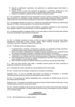 III. Quando as modificações necessárias, não preencherem as exigências legais determinadas no
laudo de vistoria;
IV. Quando no caso de obras não suscetíveis de legalização, o proprietário, profissional ou firma
responsável não executar, no prazo fixado, as medidas determinadas no laudo de vistoria;
V. Quando for constatada a existência de obra irregular em logradouro público.
§ 1º - Se o proprietário, profissional ou firma responsável se recusar a executar a demolição, a Procuradoria
Geral do Município, por solicitação do órgão competente e determinação expressa do Prefeito, solicitará a
tutela jurisdicional, nos termos da lei processual civil, requerendo as medidas cautelares necessárias.
§ 2º - As demolições referidas nos incisos II e V, poderão ser executadas pela Prefeitura, por determinação
expressa do Prefeito, ouvida previamente a Procuradoria Geral do Município.
§ 3º - Quando a demolição for executada pela Prefeitura, o proprietário, profissional ou firma responsável
ficará obrigado a pagar os custos dos serviços, na forma da legislação em vigor.
§ 4º - As despesas aludidas no parágrafo anterior se não forem pagas no prazo de 30 (trinta) dias contados
do término da demolição, serão inscritas em dívida ativa.
CAPÍTULO VIII
DA INTERDIÇÃO
Art. 226 – A interdição, precedida da vistoria, se fará nos casos de violação das normas deste Código,
especialmente relacionadas à saúde, sossego, higiene, defesa ambiental, transporte, segurança e
moralidade, observada a legislação complementar específica.
Art. 227 – A interdição poderá ser aplicada quando:
I. O estabelecimento, a atividade, o equipamento ou aparelho, por constatação do órgão competente,
constituírem perigo à saúde, higiene, segurança pública e/ou individual;
II. Estiver funcionando o estabelecimento, atividade ou qualquer equipamento sem o respectivo Alvará
de Licença ou Autorização e atestado ou certificado de funcionamento e de garantia;
III. O assentamento de equipamento que se apresentar de forma irregular, com o emprego de materiais
inadequados ou, por qualquer outra forma, ocasionando prejuízo, à segurança e à saúde pública;
IV. Houver desobediência a restrição ou condição estabelecida em Alvará de Licença, autorização bem
como instruções ou normas do poder público;
V. Não for atendida intimação da Prefeitura referente ao cumprimento de prescrição deste código.
§ 1º - Além dos casos previstos neste artigo, a interdição ocorrerá quando não forem cumpridas as
exigências constantes do auto de embargo.
§ 2º - A interdição não impede a aplicação de outra penalidade prevista neste Código.
Art. 228 – Lavrado o auto de interdição, proceder-se-á a intimação do interessado.
Parágrafo Único – O auto de interdição será lavrado por preposto da fiscalização ou autoridade
administrativa responsável pelos serviços de fiscalização do poder de polícia.
Art. 229 – O cumprimento das medidas estabelecidas para a suspensão da interdição deverá ocorrer em
prazo fixado pela Administração.
Parágrafo Único – A suspensão da interdição decorrente do Poder de Polícia Sanitária do Município, só será
autorizada depois de sanada a causa que a motivou.
Art. 230 – Quando a interdição recair em obra de construção civil ou prédio e ficar comprovada, através de
vistoria, a sua irrecuperabilidade, a Prefeitura determinará prazo para a sua demolição na forma do disposto
no art. 226 deste código.
CAPÍTULO IX
DA APREENSÃO DE ANIMAIS
Art. 231 – Será apreendido todo e qualquer animal:
 