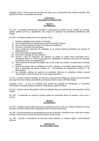Parágrafo Único – Findo o prazo de que trata este artigo, sem o cumprimento das medidas indicadas, será
aplicada ao infrator a penalidade que couber.
CAPÍTULO II
DAS MEDIDAS PREVENTIVAS
SEÇÃO I
DO EMBARGO
Art. 239 – O embargo administrativo consiste no impedimento da prática de ato contrário ao interesse
público, proibido por lei ou regulamento, sem prejuízo da aplicação de penalidade estabelecida neste
Código.
Art. 240 – O embargo poderá ocorrer nos seguintes casos:
I. Quando o estabelecimento estiver funcionando:
II. Com atividade diferente daquela para a qual foi concedido o Alvará;
III. Sem os Alvarás exigidos por esta Lei devidamente atualizados;
IV. Em local e condições não autorizados.
V. Como medida de segurança da população ou do próprio pessoal empregado nos serviços do
estabelecimento;
VI. Para preservação da higiene pública;
VII. Para evitar a poluição do meio ambiente;
VIII. Quando a obra de construção não obedecer ao projeto ou estiver sendo executada sem o
competente Alvará, ou, ainda, para assegurar a estabilidade e resistência das obras em execução
dos edifícios, terrenos e equipamentos;
IX. Para suspender a execução de qualquer ato ou fato, desde que contrário ou prejudicial ao interesse
coletivo;
X. Quando se verificar falta de obediência a limites, restrições ou condições determinadas no Alvará
para a exploração de jazidas minerais ou funcionamento de equipamento mecânico e de
divertimentos;
XI. Nas hipóteses relativas ao exercício de atividades informais em logradouro público, quando
caracterizado o descumprimento de normas legais específicas.
Art. 241 – Lavrado o auto de embargo, em três vias, a Segunda será entregue ao infrator para cumprimento
das exigências nele contidas, procedendo-se intimação na forma do art. 249 deste Código.
Parágrafo Único – O auto de embargo será lavrado por preposto da fiscalização ou autoridade
administrativa responsável pelos serviços de fiscalização do poder de polícia.
Art. 242 – Quando ocorrer desrespeito a ordem de embargo, para seu cumprimento será requisitado reforço
policial
Art. 243 – A suspensão do embargo somente poderá ser autorizada depois de sanada a causa que o
motivou
SEÇÃO II
DA DENÚNCIA
Art. 244 – Qualquer pessoa poderá denunciar a existência de ato ou fato que constitua infração às normas
de poder de polícia, preservando a integridade física e moral do denunciante.
Art. 245 – A denúncia deverá ser apresentada por escrito constando a indicação do ato ou fato que constitua
infração, meios de prova, domicílios do denunciante e do denunciado.
Art. 246 – Apurada a procedência da denúncia, serão adotadas as medidas legais e administrativas
cabíveis.
CAPÍTULO III
DO PROCESSO FISCAL
 