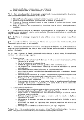 cujo o modelo terá que ser aprovado pelo órgão competente;
IV. Stands para campanhas de caráter filantrópico ou educativo.
Art. 9 – Para obtenção do Alvará de autorização temporária são necessários os seguintes documentos,
além do requerimento padrão e pagamento de taxa devida:
I. Cópia do Alvará de licença para estabelecimento do requerente, quando for o caso;
II. Anuência da Secretaria de Saúde, quando se tratar de comércio de comestíveis;
III. Anuência do Corpo de Bombeiros, quando se tratar de venda de produtos que possam causar
problemas de segurança;
IV. Alvará de construção com prazo atualizado, quando se tratar de “stands” em empreendimento
imobiliário.
§ 1º - Independente do Alvará e do pagamento da respectiva taxa, o funcionamento de “stands” em
exposições, feiras promocionais e outros eventos análogos. O licenciamento obrigatório do evento ficará a
cargo da entidade promotora;
§ 2º - Os Alvarás de autorização temporária só terão validade para o evento e prazo em que forem
concedidos;
§ 3º - A validade dos Alvarás concedidos para “stands” em empreendimentos imobiliários não poderá
ultrapassar o prazo do alvará da obra respectiva.
Art. 10 – A atividade autorizada deverá ser iniciada dentro do prazo de 30 (trinta) dias, contados da data de
expedição do respectivo alvará, sob pena da perda de sua validade, sem que importe no pagamento de
qualquer indenização.
Art. 11– Para a obtenção de Alvará o interessado deverá formular o pedido através de requerimento,
instruindo-o com a documentação seguinte:
I. Quando empresa:
a. Contrato social, registrado na Junta Comercial do Estado de natureza comercial, industrial e
de prestação de serviços;
b. Ata de constituição da sociedade anônima;
c. Certidão de registro da Junta Comercial, quando se tratar de firma individual;
d. De contrato social e de seu registro, no Cartório de Títulos e Documentos, no caso de
sociedade civil;
e. Inscrição no Cadastro Geral de Contribuintes do Ministério da Fazenda;
f. Autorização, por escrito, do condomínio para os estabelecimentos localizados em edifícios
de apartamentos;
g. Título de propriedade contrato de locação, e comprovante de pagamento do imposto sobre
a propriedade predial e territorial urbana, quando o imóvel for próprio;
h. Análise prévia da viabilidade da atividade e adequação aos padrões de higiene e saúde
realizada pelos órgãos competentes;
i. A apresentação de documentos de comprovação técnica de capacidade da edificação para
instalações de máquinas e equipamentos, bem como plantas e demais documentos
exigidos pela Administração para exame do pedido.
II. Quando profissional autônomo:
a. Prova de inscrição no órgão de classe ou atestado comprobatório do exercício da atividade;
b. Inscrição no Cadastro de Pessoa Física do Ministério da Fazenda;
c. Cópia autêntica da carteira profissional em que conste a habilitação, quando se tratar de
profissional autônomo ou liberal;
d. Carta de companhia de seguradora para os corretores ainda não inscritos no órgão de
representação de classe;
e. Carta patente da instrução financeira para os agentes autônomos de títulos e valores
imobiliários;
f. Autorização, por escrito, do condomínio para atividades localizadas em edifícios de
apartamentos;
g. Análise prévia da viabilidade da atividade expedida pelo órgão competente.
Parágrafo Único – Nos casos de locação a que se refere a alínea “g” do inciso I deste artigo, o interessado
deverá exibir prova do consentimento do locador para exercício da respectiva atividade.
 