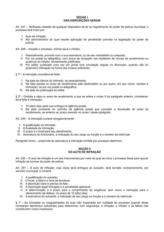 SEÇÃO I
DAS DISPOSIÇÕES GERAIS
Art. 247 – Verificada violação de qualquer dispositivo de lei ou regulamento do poder de polícia municipal, o
processo terá início por:
I. Auto de infração;
II. Ato administrativo do qual resulte aplicação de penalidade prevista na legislação do poder de
polícia.
Art. 248 – Iniciado o processo, intimar-se-á o infrator:
I. Pessoalmente, provada com a sua assinatura, ou de seu mandatário ou preposto;
II. Por via postal ou telegráfica, com prova de recepção nas hipóteses de recusa de recebimento ou
ausência do infrator, devidamente justificada;
III. Por edital, publicado uma vez em jornal com circulação regular no Município, quando não for
possível a intimação na forma dos incisos anteriores.
§ 1º - A intimação considera-se feita:
I. Na data da ciência do intimado, se pessoalmente;
II. Na data aposta no aviso de recebimento pelo destinatário ou por quem, em seu nome, receber a
intimação, se por via postal ou telegráfica;
III. Na data da publicação do edital.
§ 2º - Omitida a data no aviso de recebimento a que se refere o inciso II do parágrafo anterior, considerar-
se-á feita à intimação:
I. 10 (dez) dias após sua entrega na agência postal;
II. Na data constante do carimbo da agência postal que proceder a devolução do aviso de
recebimento, se anterior ao prazo previsto no inciso I deste parágrafo.
Art. 249 – A intimação conterá obrigatoriamente:
I. A qualificação do intimado;
II. A finalidade da intimação;
III. O prazo e o local para seu atendimento;
IV. Assinatura do funcionário, a indicação do seu cargo ou função e o número da matrícula.
Parágrafo Único – prescinde da assinatura a intimação emitida por processo eletrônico.
SEÇÃO II
DO AUTO DE INFRAÇÃO
Art. 250 – O auto de infração é um dos instrumentos por meio do qual se inicia o processo fiscal para apurar
infração as normas do poder de polícia.
Art. 251 – O auto de infração, cuja cópia será entregue ao autuado, será lavrado, exclusivamente, por
servidor municipal, e conterá:
I. A qualificação do autuado;
II. O local, a data e a hora da lavratura;
III. A descrição clara e precisa do fato;
IV. A disposição legal infringida e a penalidade aplicável;
V. A determinação e o prazo para o cumprimento da exigência, bem como a intimação para o
oferecimento de defesa, no prazo de 10 (dez) dias;
VI. A assinatura do autuante, a indicação de seu cargo ou função e o número da matrícula.
§ 1º - As omissões ou irregularidades do auto não importarão em nulidade do processo quando deste
constarem elementos suficientes para determinar, com segurança, a infração, o infrator e as falhas não
constituírem vícios insanáveis;
 