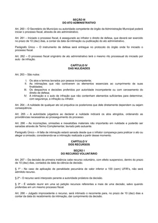 SEÇÃO III
DO ATO ADMINISTRATIVO
Art. 260 – O Secretário do Município ou autoridade competente de órgão da Administração Municipal poderá
iniciar o processo fiscal, através de ato administrativo.
Art. 261 – Iniciado o processo fiscal, é assegurado ao infrator o direito de defesa, que deverá ser exercido
no prazo de 10 (dez) dias, a contar da data da intimação ou publicação do ato administrativo.
Parágrafo Único – O instrumento de defesa será entregue no protocolo do órgão onde foi iniciado o
processo fiscal.
Art. 262 – O processo fiscal originário de ato administrativo terá o mesmo rito processual do iniciado por
auto de infração.
CAPÍTULO IV
DAS NULIDADES
Art. 263 – São nulos:
I. Os atos e termos lavrados por pessoa incompetente;
II. As intimações que não contiverem os elementos essenciais ao cumprimento de suas
finalidades;
III. Os despachos e decisões proferidos por autoridade incompetente ou com cerceamento do
direito de defesa;
IV. A intimação e o auto de infração que não contenham elementos suficientes para determinar,
com segurança, a infração ou infrator.
Art. 264 – A nulidade de qualquer ato só prejudica os posteriores que dele diretamente dependem ou sejam
conseqüência.
Art. 265 – A autoridade julgadora ao declarar a nulidade indicará os atos atingidos, ordenando as
providências necessárias ao prosseguimento do processo.
Art. 266 – As incorreções, omissões e inexatidões materiais não importarão em nulidade e poderão ser
sanadas através de Termo Complementar, lavrado pelo autuante.
Parágrafo Único – A falta de intimação estará sanada desde que o infrator compareça para praticar o ato ou
alegar a omissão, considerando-se a intimação realizada a partir desse momento.
CAPÍTULO V
DOS RECURSOS
SEÇÃO I
DO RECURSO VOLUNTÁRIO
Art. 267 – Da decisão de primeira instância cabe recurso voluntário, com efeito suspensivo, dentro do prazo
de 10 (dez) dias, contados da data da ciência da decisão.
§ 1º - No caso de aplicação de penalidade pecuniária de valor inferior a 100 (cem) UFIR’s, não será
admitido recurso.
§ 2º - O recurso será interposto perante a autoridade prolatora da decisão.
§ 3º - É vedado reunir em uma só petição recursos referentes a mais de uma decisão, salvo quando
proferidas em um mesmo processo fiscal.
Art. 268 – Julgado improcedente o recurso, será intimado o recorrente para, no prazo de 10 (dez) dias a
contar da data do recebimento da intimação, dar cumprimento da decisão.
 