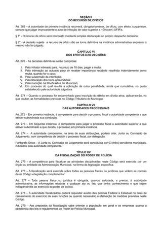 SEÇÃO II
DO RECURSO DE OFÍCIOS
Art. 269 – A autoridade de primeira instância recorrerá, obrigatoriamente, de ofício, com efeito, suspensivo,
sempre que julgar improcedente o auto de infração de valor superior a 100 (cem) UFIR’s.
§ 1º - O recurso de ofício será interposto mediante simples declaração no próprio despacho decisório;
§ 2º - A decisão sujeita a recurso de ofício não se torna definitiva na instância administrativa enquanto o
mesmo não for julgado.
CAPÍTULO VI
DOS EFEITOS DAS DECISÕES
Art. 270 – As decisões definitivas serão cumpridas:
I. Pelo infrator intimado para, no prazo de 10 dias, pagar a multa;
II. Pela intimação ao autuado para vir receber importância recebida recolhida indevidamente como
multa, quando for o caso;
III. Pela suspensão da interdição;
IV. Pela liberação dos bens apreendidos;
V. Pela inscrição na Dívida Ativa do Município;
VI. Em processo do qual resulte a aplicação de outra penalidade, ainda que cumulativa, no prazo
estabelecido pela autoridade julgadora.
Art. 271 – Quando o processo for encaminhado para inscrição do débito em dívida ativa, aplicar-se-ão, no
que couber, as formalidades previstas no Código Tributário do Município.
CAPÍTULO VII
DAS AUTORIDADES PROCESSUAIS
Art. 272 – Em primeira instância, é competente para decidir o processo fiscal a autoridade competente a que
estiver subordinada sua condução.
Art. 273 – Em Segunda instância, é competente para julgar o processo fiscal a autoridade superior a que
estiver subordinado a que decidiu o processo em primeira instância.
Art. 274 – A autoridade competente, na área de suas atribuições, poderá criar, Junta ou Comissão de
Julgamento, com competência de decidir o processo fiscal, por delegação.
Parágrafo Único – A Junta ou Comissão de Julgamento será constituída por 03 (três) servidores municipais,
indicados pela autoridade competente.
TÍTULO XV
DA FISCALIZAÇÃO DO PODER DE POLÍCIA
Art. 275 – A competência para fiscalizar as atividades disciplinadas neste Código será exercida por um
órgão ou entidade da Administração Municipal, na forma da legislação específica.
Art. 276 – A fiscalização será exercida sobre todas as pessoas físicas ou jurídicas que violem as normas
deste Código e legislação complementar
Art. 277 – Toda pessoa física ou jurídica é obrigada, quando solicitada, a prestar, à autoridade
administrativa, as informações relativas a qualquer ato ou fato que tenha conhecimento e que sejam
indispensáveis ao exercício do poder de polícia.
Art. 278 – A autoridade fiscalizadora poderá requisitar auxílio das polícias Federal e Estadual no caso de
cerceamento do exercício de suas funções ou quando necessário a efetivação de medidas previstas neste
Código.
Art. 279 – Aos prepostos da fiscalização cabe orientar a população em geral e as empresas quanto a
obediência das leis e regulamentos do Poder de Polícia Municipal.
 