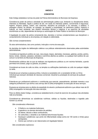 ANEXO II
CONCEITOS
Este Código estabelece normas de poder de Polícia Administrativa do Município de Arapiraca.
Considera-se poder de polícia a atividade da administração pública que, limitando ou disciplinando direito,
interesse ou liberdade, regule a prática de ato, em razão do interesse público, concernente à segurança,
higiene, limpeza pública, ordem, aos costumes, disciplina da produção e do mercado, a estética, a
paisagem urbana, ao trânsito, ao sossego, ao respeito a propriedade, ao patrimônio público, histórico e
cultural, ao meio ambiente, aos direitos individuais difusos e coletivos e ao exercício de atividades
econômicas ou não, dependentes de licença ou autorização do Poder Público no território do Município.
A legislação do poder de polícia compreende leis, decretos e normas complementares que disciplinem o
comportamento individual ou de empresa, em relação à coletividade.
São normas complementares:
Os atos administrativos, tais como portaria, instrução e norma de execução.
As decisões de órgãos de deliberação coletiva e as práticas reiteradamente observadas pelas autoridades
administrativas.
Considera-se logradouro público as ruas, vias praças, largos, alamedas, travessas, galerias, pontes, jardins,
becos, túneis, viadutos, passeios, estradas e caminhos abertos ao público, ou qualquer bem público de uso
comum no território do Município de Arapiraca.
Divertimentos públicos são os que se realizam nos logradouros públicos ou em recintos fechados, quando
permitido livre acesso, pago ou gratuito, ao público.
Consideram-se locais de culto os sítios, os templos ou edificações destinados ao culto de qualquer religião
ou seita.
Entende-se por empresa a pessoa jurídica, inclusive a sociedade civil, a sociedade de fato e a firma
individual que exerçam atividade de natureza comercial, industrial ou prestação de serviços de qualquer
natureza.
Entende-se por profissional autônomo o contribuinte que execute, pessoalmente, atividade inerente a sua
categoria profissional e que tenha a seu serviço até 03 (três) empregados na execução de seus serviços.
Equipara-se empresa para os efeitos da expedição do alvará o profissional autônomo que utilizar mais de 03
(três) empregados na execução dos seus serviços.
Para os efeitos deste Código, considera-se estabelecimento o local de exercício de qualquer das atividades
nele enumeradas.
Consideram-se alimentícias as substâncias nutritivas, sólidas ou líquidas, destinadas a ingestão pelo
homem ou animal.
São considerados inflamáveis:
• O fósforo e os materiais fosforosos;
• A gasolina e os demais derivados de petróleo;
• Os éteres, álcoois e óleos combustíveis;
• Os carburetos, o alcatrão e as matérias betuminosas líquidas;
• Quaisquer substâncias cujo ponto de inflamaridade esteja acima de 130 (cento e trinta) graus
centígrados;
• Outros que venham a ser relacionados em legislação federal.
São considerados explosivos:
 