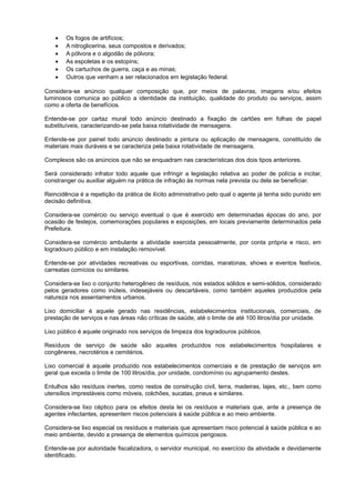 • Os fogos de artifícios;
• A nitroglicerina, seus compostos e derivados;
• A pólvora e o algodão de pólvora;
• As espoletas e os estopins;
• Os cartuchos de guerra, caça e as minas;
• Outros que venham a ser relacionados em legislação federal.
Considera-se anúncio qualquer composição que, por meios de palavras, imagens e/ou efeitos
luminosos comunica ao público a identidade da instituição, qualidade do produto ou serviços, assim
como a oferta de benefícios.
Entende-se por cartaz mural todo anúncio destinado a fixação de cartões em folhas de papel
substituíveis, caracterizando-se pela baixa rotatividade de mensagens.
Entende-se por painel todo anúncio destinado a pintura ou aplicação de mensagens, constituído de
materiais mais duráveis e se caracteriza pela baixa rotatividade de mensagens.
Complexos são os anúncios que não se enquadram nas características dos dois tipos anteriores.
Será considerado infrator todo aquele que infringir a legislação relativa ao poder de polícia e incitar,
constranger ou auxiliar alguém na prática de infração às normas nela prevista ou dela se beneficiar.
Reincidência é a repetição da prática de ilícito administrativo pelo qual o agente já tenha sido punido em
decisão definitiva.
Considera-se comércio ou serviço eventual o que é exercido em determinadas épocas do ano, por
ocasião de festejos, comemorações populares e exposições, em locais previamente determinados pela
Prefeitura.
Considera-se comércio ambulante a atividade exercida pessoalmente, por conta própria e risco, em
logradouro público e em instalação removível.
Entende-se por atividades recreativas ou esportivas, corridas, maratonas, shows e eventos festivos,
carreatas comícios ou similares.
Considera-se lixo o conjunto heterogêneo de resíduos, nos estados sólidos e semi-sólidos, considerado
pelos geradores como inúteis, indesejáveis ou descartáveis, como também aqueles produzidos pela
natureza nos assentamentos urbanos.
Lixo domiciliar é aquele gerado nas residências, estabelecimentos institucionais, comerciais, de
prestação de serviços e nas áreas não críticas de saúde, até o limite de até 100 litros/dia por unidade.
Lixo público é aquele originado nos serviços de limpeza dos logradouros públicos.
Resíduos de serviço de saúde são aqueles produzidos nos estabelecimentos hospitalares e
congêneres, necrotérios e cemitérios.
Lixo comercial é aquele produzido nos estabelecimentos comerciais e de prestação de serviços em
geral que exceda o limite de 100 litros/dia, por unidade, condomínio ou agrupamento destes.
Entulhos são resíduos inertes, como restos de construção civil, terra, madeiras, lajes, etc., bem como
utensílios imprestáveis como móveis, colchões, sucatas, pneus e similares.
Considera-se lixo céptico para os efeitos desta lei os resíduos e materiais que, ante a presença de
agentes infectantes, apresentem riscos potenciais à saúde pública e ao meio ambiente.
Considera-se lixo especial os resíduos e materiais que apresentam risco potencial à saúde pública e ao
meio ambiente, devido a presença de elementos químicos perigosos.
Entende-se por autoridade fiscalizadora, o servidor municipal, no exercício da atividade e devidamente
identificado.
 