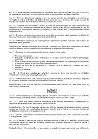 Art. 12 – O pedido de Alvará para veiculação de publicidade, exploração de atividade de comércio informal e
de prestação de serviços em logradouro público, observará o disposto em legislação específica.
Art. 13 – Além dos documentos exigidos no Art. 12, quando se tratar de construção nova, reforma ou
ampliação de imóvel destinado a atividade industrial, comercial ou de prestação de serviço, o Alvará de
Licença somente será expedido após o “habite-se” ou aceitação da obra.
Art. 14 – O Alvará de funcionamento, quando se tratar de estabelecimento em cujas instalações haja
máquina, motor ou equipamento eletromecânico, elétricos, eletrônicos em geral, de combustão e no caso de
armazenamento de inflamável, corrosivo ou explosivo, só será expedido após o atendimento das medidas
legais específicas.
Art. 15 – É vedado o lançamento, por declaração ou de ofício, de atividade sujeita ao pagamento da taxa do
Poder de Polícia, antes da expedição do correspondente Alvará.
Art. 16 – O Alvará de autorização, de caráter pessoal e intransferível, perderá a validade pela mudança de
titularidade do equipamento.
Parágrafo Único – Havendo mudança de titularidade, o interessado na aquisição do equipamento requererá
anuência prévia do órgão competente sobre a viabilidade da expedição do novo Alvará.
Art. 17 – Do Alvará de Licença e Autorização deverão constar, no que couber:
I. Nome ou razão social;
II. Natureza e código da atividade e restrições ao seu exercício incluindo a área na forma de legislação
pertinente;
III. Local do exercício da atividade e quando tratar de estabelecimento fixo, identificação do imóvel com
o respectivo número de inscrição no Cadastro Imobiliário;
IV. Número de inscrição do requerente no Cadastro Fiscal do Município, fornecido pelo setor
fazendário;
V. O prazo de validade.
Art. 18 – O Alvará será expedido por autoridade competente, desde que atendidas as condições
estabelecidas neste Código e legislação específica.
Art. 19 – O Alvará de Licença para o exercício de atividades econômicas, esportivas, culturais ou religiosas
do Município, poderá ser concedido provisoriamente, em caráter precário.
Parágrafo Único – Ato do Poder Executivo Municipal regulamentará o disposto no “caput” deste artigo, no
prazo de 90 (noventa) dias.
CAPÍTULO II
DO ALVARÁ
Art. 20 – O Alvará de Licença ou Autorização deverá ser mantido em bom estado de conservação e afixado
em local visível, devendo ser exibido à autoridade fiscalizadora sempre que esta o exigir.
Art. 21 – O Alvará é de caráter pessoal e intransferível e terá validade enquanto não se modificarem os
elementos nele especificados e atendidas as obrigações fiscais.
Parágrafo Único – No caso de sucessão, transferência de firma, alteração da natureza do negócio ou outras
causas que importem em modificações do Alvará, proceder-se-á a vistoria no local para verificar as
condições de funcionamento do estabelecimento.
Art. 22 – Quando a atividade for exercida em estabelecimentos distritos, para cada um deles será expedido
o correspondente Alvará.
Art. 23 – É vedado o exercício de qualquer atividade industrial, comercial ou prestação de serviço em
apartamento residencial, salvo as hipóteses previstas em legislação específica e anuência prévia e
expressa dos condôminos.
Parágrafo Único – Fica estendida, no que couber, a vedação do caput deste artigo aos edifícios de
 