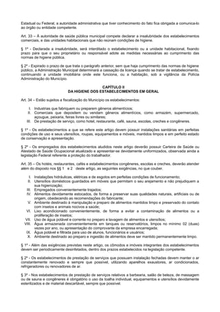 Estadual ou Federal, a autoridade administrativa que tiver conhecimento do fato fica obrigada a comunica-lo
ao órgão ou entidade competente.
Art. 33 – À autoridade de saúde pública municipal compete declarar a insalubridade dos estabelecimentos
comerciais, e das unidades habitacionais que não reúnam condições de higiene.
§ 1º - Declarada a insalubridade, será interditado o estabelecimento ou a unidade habitacional, fixando
prazo para que o seu proprietário ou responsável adote as medidas necessárias ao cumprimento das
normas de higiene pública.
§ 2º - Expirado o prazo de que trata o parágrafo anterior, sem que haja cumprimento das normas de higiene
público, a Administração Municipal determinará a cassação da licença quando se tratar de estabelecimento,
continuando a unidade imobiliária onde este funciona, ou a habitação, sob a vigilância da Polícia
Administração do Município.
CAPÍTULO II
DA HIGIENE DOS ESTABELECIMENTOS EM GERAL
Art. 34 – Estão sujeitos a fiscalização do Município os estabelecimentos:
I. Industrias que fabriquem ou preparem gêneros alimentícios;
II. Comerciais que depositem ou vendam gêneros alimentícios, como armazém, supermercado,
açougue, peixaria, feiras livres ou similares;
III. De prestação de serviço, como hotel, restaurante, café, sauna, escolas, creches e congêneres.
§ 1º - Os estabelecimentos a que se refere este artigo devem possuir instalações sanitárias em perfeitas
condições de uso e seus utensílios, roupas, equipamentos e móveis, mantidos limpos e em perfeito estado
de conservação e apresentação.
§ 2º - Os empregados dos estabelecimentos aludidos neste artigo deverão possuir Carteira de Saúde ou
Atestado de Saúde Ocupacional atualizado e apresentar-se devidamente uniformizados, observada ainda a
legislação Federal referente a proteção do trabalhador.
Art. 35 – Os hotéis, restaurantes, cafés e estabelecimentos congêneres, escolas e creches, deverão atender
além do disposto nos §§ 1 e 2 deste artigo, as seguintes exigências, no que couber.
I. Instalações hidráulicas, elétricas e de esgotos em perfeitas condições de funcionamento;
II. Utensílios domésticos guardados em móveis que permitam o seu arejamento e não prejudiquem a
sua higienização;
III. Empregados convenientemente trajados;
IV. Alimentos devidamente estocados, de forma a preservar suas qualidades naturais, artificiais ou de
origem, obedecendo as recomendações do fabricante;
V. Ambiente destinado à manipulação e preparo de alimentos mantidos limpo e preservado do contato
com insetos e animais nocivos a saúde;
VI. Lixo acondicionado convenientemente, de forma a evitar a contaminação de alimentos ou a
proliferação de insetos;
VII. Uso de água potável e corrente no preparo e lavagem de alimentos e utensílios;
VIII. Água armazenada convenientemente em tanques ou reservatórios, limpos no mínimo 02 (duas)
vezes por ano, ou apresentação do comprovante da empresa encarregada;
IX. Água potável e filtrada para uso de alunos, funcionários e usuários;
X. Ambiente destinado ao preparo e ingestão de alimentos deve ser mantido permanentemente limpo.
§ 1º - Além das exigências previstas neste artigo, os cômodos e imóveis integrantes dos estabelecimentos
devem ser periodicamente desinfetados, dentro dos prazos estabelecidos na legislação competente.
§ 2º - Os estabelecimentos de prestação de serviços que possuam instalação fechadas devem manter o ar
constantemente renovado e sempre que possível, utilizando aparelhos exaustores, ar condicionados,
refrigeradores ou renovadores de ar.
§ 3º - Nos estabelecimentos de prestação de serviços relativos a barbearia, salão de beleza, de massagem
ou de sauna e congêneres é obrigatório o uso da toalha individual, equipamentos e utensílios devidamente
esterilizados e de material descartável, sempre que possível.
 