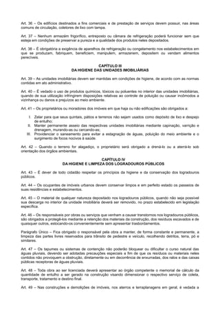 Art. 36 – Os edifícios destinados a fins comerciais e de prestação de serviços devem possuir, nas áreas
comuns de circulação, coletores de lixo com tampa.
Art. 37 – Nenhum armazém frigorífico, entreposto ou câmara de refrigeração poderá funcionar sem que
esteja em condições de preservar a pureza e a qualidade dos produtos neles depositados.
Art. 38 – É obrigatória a exigência de aparelhos de refrigeração ou congelamento nos estabelecimentos em
que se produzam, fabriquem, beneficiem, manipulem, armazenem, depositem ou vendam alimentos
perecíveis.
CAPÍTULO III
DA HIGIENE DAS UNIDADES IMOBILIÁRIAS
Art. 39 – As unidades imobiliárias devem ser mantidas em condições de higiene, de acordo com as normas
contidas em ato administrativo.
Art. 40 – É vedado o uso de produtos químicos, tóxicos ou poluentes no interior das unidades imobiliárias,
quando de sua utilização infringirem disposições relativas ao controle de poluição ou causar incômodos a
vizinhança ou danos e prejuízos ao meio ambiente.
Art. 41 – Os proprietários ou moradores dos imóveis em que haja ou não edificações são obrigados a:
I. Zelar para que seus quintais, pátios e terrenos não sejam usados como depósito de lixo e despejo
de entulho;
II. Manter permanente asseio das respectivas unidades imobiliárias mediante capinação, varrição e
drenagem, murando-as ou cercando-as;
III. Providenciar o saneamento para evitar a estagnação de águas, poluição do meio ambiente e o
surgimento de focos nocivos à saúde.
Art. 42 – Quando o terreno for alagadiço, o proprietário será obrigado a drená-lo ou a aterrá-lo sob
orientação dos órgãos ambientais.
CAPÍTULO IV
DA HIGIENE E LIMPEZA DOS LOGRADOUROS PÚBLICOS
Art. 43 – É dever de todo cidadão respeitar os princípios da higiene e da conservação dos logradouros
públicos.
Art. 44 – Os ocupantes de imóveis urbanos devem conservar limpos e em perfeito estado os passeios de
suas residências e estabelecimentos.
Art. 45 – O material de qualquer natureza depositado nos logradouros públicos, quando não seja possível
sua descarga no interior da unidade imobiliária deverá ser removido, no prazo estabelecido em legislação
específica.
Art. 46 – Os responsáveis por obras ou serviços que venham a causar transtornos nos logradouros públicos,
são obrigados a protegê-los mediante a retenção dos materiais da construção, dos resíduos escavados e de
quaisquer outros, estocando-os convenientemente sem apresentar trasbordamentos.
Parágrafo Único – Fica obrigado o responsável pela obra a manter, de forma constante e permanente, a
limpeza das partes livres reservados para trânsito de pedestre e veículo, recolhendo detritos, terra, pó e
similares.
Art. 47 – Os tapumes ou sistemas de contenção não poderão bloquear ou dificultar o curso natural das
águas pluviais, devendo ser adotadas precauções especiais a fim de que os resíduos ou materiais neles
contidos não provoquem a obstrução, diretamente ou em decorrência de enxurradas, dos ralos e das caixas
públicas receptoras de águas pluviais.
Art. 48 – Toda obra ao ser licenciada deverá apresentar ao órgão competente o memorial de cálculo da
quantidade de entulho a ser gerado na construção visando dimensionar o respectivo serviço de coleta,
transporte, tratamento e destino final.
Art. 49 – Nas construções e demolições de imóveis, nos aterros e terraplanagens em geral, é vedada a
 