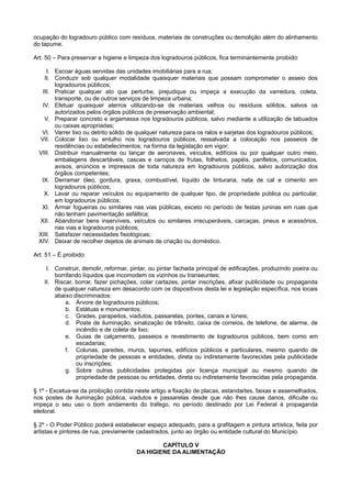 ocupação do logradouro público com resíduos, materiais de construções ou demolição além do alinhamento
do tapume.
Art. 50 – Para preservar a higiene e limpeza dos logradouros públicos, fica terminantemente proibido:
I. Escoar águas servidas das unidades imobiliárias para a rua;
II. Conduzir sob qualquer modalidade quaisquer materiais que possam comprometer o asseio dos
logradouros públicos;
III. Praticar qualquer ato que perturbe, prejudique ou impeça a execução da varredura, coleta,
transporte, ou de outros serviços de limpeza urbana;
IV. Efetuar quaisquer aterros utilizando-se de materiais velhos ou resíduos sólidos, salvos os
autorizados pelos órgãos públicos de preservação ambiental;
V. Preparar concreto e argamassa nos logradouros públicos, salvo mediante a utilização de tabuados
ou caixas apropriadas;
VI. Varrer lixo ou detrito sólido de qualquer natureza para os ralos e sarjetas dos logradouros públicos;
VII. Colocar lixo ou entulho nos logradouros públicos, ressalvada a colocação nos passeios de
residências ou estabelecimentos, na forma da legislação em vigor;
VIII. Distribuir manualmente ou lançar de aeronaves, veículos, edifícios ou por qualquer outro meio,
embalagens descartáveis, cascas e caroços de frutas, folhetos, papéis, panfletos, comunicados,
avisos, anúncios e impressos de toda natureza em logradouros públicos, salvo autorização dos
órgãos competentes;
IX. Derramar óleo, gordura, graxa, combustível, líquido de tinturaria, nata de cal e cimento em
logradouros públicos;
X. Lavar ou reparar veículos ou equipamento de qualquer tipo, de propriedade pública ou particular,
em logradouros públicos;
XI. Armar fogueiras ou similares nas vias públicas, exceto no período de festas juninas em ruas que
não tenham pavimentação asfáltica;
XII. Abandonar bens inservíveis, veículos ou similares irrecuperáveis, carcaças, pneus e acessórios,
nas vias e logradouros públicos;
XIII. Satisfazer necessidades fisiológicas;
XIV. Deixar de recolher dejetos de animais de criação ou doméstico.
Art. 51 – É proibido:
I. Construir, demolir, reformar, pintar, ou pintar fachada principal de edificações, produzindo poeira ou
borrifando líquidos que incomodem os vizinhos ou transeuntes;
II. Riscar, borrar, fazer pichações, colar cartazes, pintar inscrições, afixar publicidade ou propaganda
de qualquer natureza em desacordo com os dispositivos desta lei e legislação específica, nos locais
abaixo discriminados:
a. Árvore de logradouros públicos;
b. Estátuas e monumentos;
c. Grades, parapeitos, viadutos, passarelas, pontes, canais e túneis;
d. Poste de iluminação, sinalização de trânsito, caixa de correios, de telefone, de alarme, de
incêndio e de coleta de lixo;
e. Guias de calçamento, passeios e revestimento de logradouros públicos, bem como em
escadarias;
f. Colunas, paredes, muros, tapumes, edifícios públicos e particulares, mesmo quando de
propriedade de pessoas e entidades, direta ou indiretamente favorecidas pela publicidade
ou inscrições;
g. Sobre outras publicidades protegidas por licença municipal ou mesmo quando de
propriedade de pessoas ou entidades, direta ou indiretamente favorecidas pela propaganda.
§ 1º - Excetua-se da proibição contida neste artigo a fixação de placas, estandartes, faixas e assemelhados,
nos postes de iluminação pública, viadutos e passarelas desde que não lhes cause danos, dificulte ou
impeça o seu uso o bom andamento do trafego, no período destinado por Lei Federal à propaganda
eleitoral.
§ 2º - O Poder Público poderá estabelecer espaço adequado, para a grafitagem e pintura artística, feita por
artistas e pintores de rua, previamente cadastrados, junto ao órgão ou entidade cultural do Município.
CAPÍTULO V
DA HIGIENE DA ALIMENTAÇÃO
 