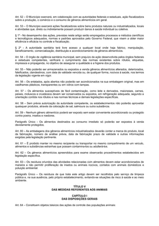 Art. 52 – O Município exercerá, em colaboração com as autoridades federais e estaduais, ação fiscalizadora
sobre a produção, o comércio e o consumo de gêneros alimentícios em geral.
Art. 53 – O Município exercerá ações fiscalizadoras sobre bens produtos naturais ou industrializados, locais
e atividades que, direto ou indiretamente possam produzir danos à saúde individual ou coletiva.
§ 1º - No desempenho das ações, previstas neste artigo serão empregados processos e métodos científicos
e tecnológicos adequados, normas e padrões aprovados pelo Governo Federal, que visem a obter maior
eficiência e eficácia no controle e fiscalização.
§ 2º - A autoridade sanitária terá livre acesso a qualquer local onde haja fabrico, manipulação,
beneficiamento, comercialização, distribuição e acondicionamento de gêneros alimentícios.
Art. 54 – O órgão de vigilância sanitária municipal, sem prejuízo da ação desenvolvida pelos órgãos federais
e estaduais competentes, verificará o cumprimento das normas existentes sobre rótulos, etiquetas,
impressos e propaganda, no objetivo de assegurar a qualidade e a higiene dos produtos.
Art. 55 – Não poderão ser armazenados ou expostos a venda gêneros alimentícios alterados, deteriorados,
falsificados, clandestinos, com data de validade vencida ou, de qualquer forma, nocivos à saúde, nos termos
da legislação vigente em vigor.
Art. 56 – Os enlatados, após abertos não poderão ser acondicionados na sua embalagem original, mas em
vasilhames plásticos, transparentes ou em vidros com tampas.
Art. 57 – Os alimentos susceptíveis de fácil contaminação, como leite e derivados, maioneses, carnes,
peixes, moluscos e crustáceos devem ser conservados ou expostos, em refrigeração adequada, segundo a
orientação contida nos rótulos e nas normas técnicas e demais legislações específicas.
Art. 58 – Sem prévia autorização da autoridade competente, os estabelecimentos não poderão aproveitar
quaisquer produtos, através da colocação de sal, salmoura ou outra substância.
Art. 59 – Nenhum gênero alimentício poderá ser exposto sem estar conveniente acondicionado ou protegido
contra poeira, insetos e roedores.
Parágrafo Único - Os alimentos destinados ao consumo imediato só poderão ser expostos à venda
devidamente protegidos.
Art. 60 – As embalagens dos gêneros alimentícios industrializados deverão conter a marca do produto, local
de fabricação, número de análise prévia, data de fabricação prazo de validade e outras informações
exigidas pela legislação pertinente.
Art. 61 – É proibido manter no mesmo recipiente ou transportar no mesmo compartimento de um veículo,
alimentos e substâncias estranhas que possam contamina-los ou adulterá-los.
Art. 62 – Os gêneros alimentícios apreendidos para exame observarão procedimentos estabelecidos em
legislação específica.
Art. 63 – Os resíduos oriundos das atividades relacionadas com alimentos devem estar acondicionados de
maneira a não permitir proliferação de insetos ou animais nocivos, contatos com animais domésticos e
poluição ambiental.
Parágrafo Único – Os resíduos de que trata este artigo devem ser recolhidos pelo serviço de limpeza
pública e, na sua ausência, pelo próprio estabelecimento, evitando-se situações de risco à saúde e ao meio
ambiente.
TÍTULO V
DAS MEDIDAS REFERENTES AOS ANIMAIS
CAPÍTULO I
DAS DISPOSIÇÕES GERAIS
Art. 64 – Constituem objetos básicos das ações de controle das populações animais:
 