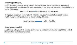 Environmental Engineering– II: COD
Importance of HgSO4
HgSO4 is used during the test to prevent the interference due to chlorides in wastewater.
Chlorides reduce dichromate (Cr6+) to chromate (Cr3+) in an acidic medium, thus resulting in a
higher COD value.
6NaCl + K2Cr2O7 + 7H2O 3Cl2 + 7H2O +3Na2SO4 + Cr2 (SO4)3 +K2SO4.
If HgSO4 is present, it combined with chlorides reduce chlorides to form poorly ionized
HgCl2 thus preventing reduction of dichromate by chlorides.
HgCl2 + Na2SO4HgSO4 + 2NaCl
Importance of Ag2SO4
Ag2SO4 is a catalyst, which enables dichromate to oxidize low molecular weight fatty acids &
straight chain aliphatic compounds.
 