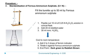 Environmental Engineering– II: COD
Procedure: -
A. Standardization of Ferrous Ammonium Sulphate. (0.1 N): -
1. Pipette out 10 ml of 0.25 N K2Cr2O7 solution in
conical flask
2. Add 20 ml distilled water
3. 30 ml conc. H2SO4
Cool to room temperature
Fill the burette up to 50 ml by Ferrous
ammonium sulphate
4. Add 2 to 3 drops of ferroin indicator
5. Titrate it against Ferrous ammonium sulphate
6. End Point : Dark green to Reddish Brown
 