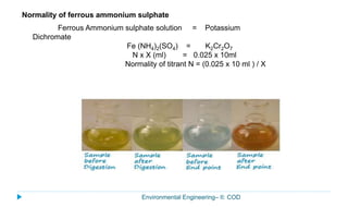 Environmental Engineering– II: COD
Ferrous Ammonium sulphate solution = Potassium
Dichromate
Fe (NH4)2(SO4) = K2Cr2O7
N x X (ml) = 0.025 x 10ml
Normality of titrant N = (0.025 x 10 ml ) / X
Normality of ferrous ammonium sulphate
 