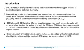 Environmental Engineering– II: COD
 COD is measure of organic materials in a wastewater in terms of the oxygen required to
oxidize the organic materials chemically.
 Chemical oxygen demand is measured as a standardized laboratory assay in which a
closed water sample is incubated with a strong chemical oxidant, potassium dichromate
(K2Cr2O7), which is used in combination with boiling sulfuric acid (H2SO4).
 COD along with BOD are two different ways to measure how much oxygen the water will
consume when it enters the recipient. In both the COD and BOD tests, the organic material
concentration is calculated from the oxidant consumption necessary for the oxidation of the
organic material.
 Since biologically on biodegradable organic matter can be oxidize while chemically almost
all oxidizable matters could be oxidized, COD values are always higher than BOD.
Introduction
 