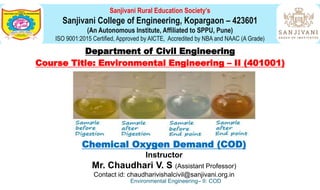 Sanjivani Rural Education Society’s
Sanjivani College of Engineering, Kopargaon – 423601
(An Autonomous Institute, Affiliated to SPPU, Pune)
ISO 9001:2015 Certified, Approved by AICTE, Accredited by NBA and NAAC (A Grade)
Department of Civil Engineering
Course Title: Environmental Engineering – II (401001)
Chemical Oxygen Demand (COD)
Instructor
Mr. Chaudhari V. S (Assistant Professor)
Contact id: chaudharivishalcivil@sanjivani.org.in
Environmental Engineering– II: COD
 