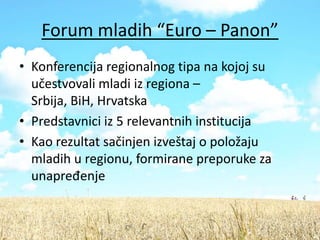Forum mladih “Euro – Panon”
• Konferencija regionalnog tipa na kojoj su
  učestvovali mladi iz regiona –
  Srbija, BiH, Hrvatska
• Predstavnici iz 5 relevantnih institucija
• Kao rezultat sačinjen izveštaj o položaju
  mladih u regionu, formirane preporuke za
  unapređenje
 