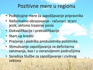 Pozitivne mere u regionu
• Podsticajne mere za zapošljavanje pripravnika
• Neformalno obrazovanje - računari, strani
  jezik, aktivno trazenje posla
• Dokvalifikacije i prekvalifikacije
• Start-up krediti
• Pradenje i podrška preduzetnika početnika
• Stimulisanje zapošljavanja za deficitarna
  zanimanja, kao i u nerazvijenim područijima
• Saradnja Službe za zapošljavanje i civilnog
  sektora
 