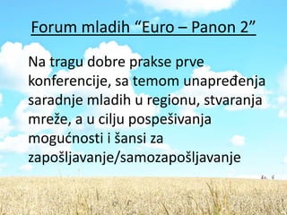 Forum mladih “Euro – Panon 2”
Na tragu dobre prakse prve
konferencije, sa temom unapređenja
saradnje mladih u regionu, stvaranja
mreže, a u cilju pospešivanja
mogudnosti i šansi za
zapošljavanje/samozapošljavanje
 