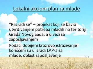 Lokalni akcioni plan za mlade

“Razradi se” – projekat koji se bavio
utvrđivanjem potreba mladih na teritoriji
Grada Novog Sada, a u vezi sa
zapošljavanjem
Podaci dobijeni kroz ovo istraživanje
korišdeni su u izradi LAP-a za
mlade, oblast zapošljavanje
 