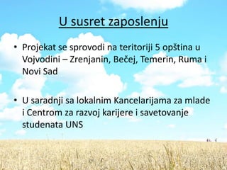 U susret zaposlenju
• Projekat se sprovodi na teritoriji 5 opština u
  Vojvodini – Zrenjanin, Bečej, Temerin, Ruma i
  Novi Sad

• U saradnji sa lokalnim Kancelarijama za mlade
  i Centrom za razvoj karijere i savetovanje
  studenata UNS
 