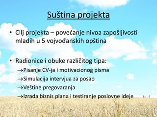 Suština projekta
• Cilj projekta – povedanje nivoa zapošljivosti
  mladih u 5 vojvođanskih opština

• Radionice i obuke različitog tipa:
     Pisanje CV-ja i motivacionog pisma
     Simulacija intervjua za posao
     Veštine pregovaranja
     Izrada biznis plana i testiranje poslovne ideje
 