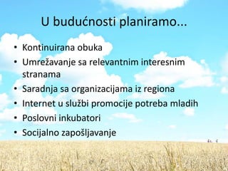 U bududnosti planiramo...
• Kontinuirana obuka
• Umrežavanje sa relevantnim interesnim
  stranama
• Saradnja sa organizacijama iz regiona
• Internet u službi promocije potreba mladih
• Poslovni inkubatori
• Socijalno zapošljavanje
 