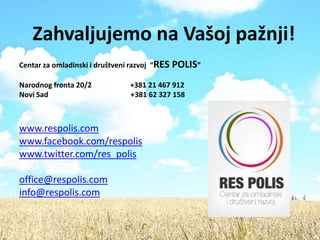 Zahvaljujemo na Vašoj pažnji!
Centar za omladinski i društveni razvoj “RES   POLIS”
Narodnog fronta 20/2            +381 21 467 912
Novi Sad                        +381 62 327 158



www.respolis.com
www.facebook.com/respolis
www.twitter.com/res_polis

office@respolis.com
info@respolis.com
 
