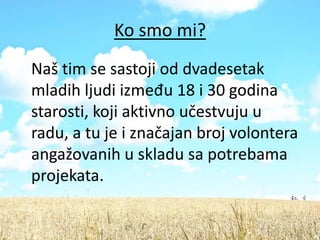 Ko smo mi?
Naš tim se sastoji od dvadesetak
mladih ljudi između 18 i 30 godina
starosti, koji aktivno učestvuju u
radu, a tu je i značajan broj volontera
angažovanih u skladu sa potrebama
projekata.
 