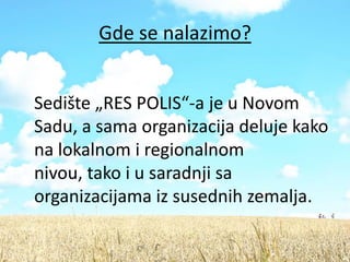 Gde se nalazimo?


Sedište „RES POLIS“-a je u Novom
Sadu, a sama organizacija deluje kako
na lokalnom i regionalnom
nivou, tako i u saradnji sa
organizacijama iz susednih zemalja.
 