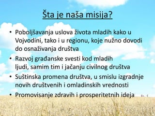Šta je naša misija?
• Poboljšavanja uslova života mladih kako u
  Vojvodini, tako i u regionu, koje nužno dovodi
  do osnaživanja društva
• Razvoj građanske svesti kod mladih
  ljudi, samim tim i jačanju civilnog društva
• Suštinska promena društva, u smislu izgradnje
  novih društvenih i omladinskih vrednosti
• Promovisanje zdravih i prosperitetnih ideja
 