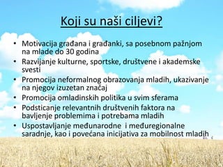 Koji su naši ciljevi?
• Motivacija građana i građanki, sa posebnom pažnjom
  na mlade do 30 godina
• Razvijanje kulturne, sportske, društvene i akademske
  svesti
• Promocija neformalnog obrazovanja mladih, ukazivanje
  na njegov izuzetan značaj
• Promocija omladinskih politika u svim sferama
• Podsticanje relevantnih društvenih faktora na
  bavljenje problemima i potrebama mladih
• Uspostavljanje međunarodne i međuregionalne
  saradnje, kao i povedana inicijativa za mobilnost mladih
 