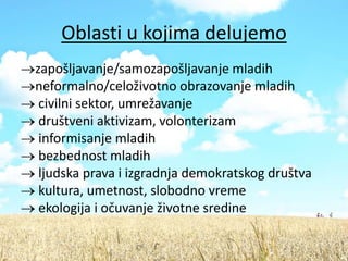 Oblasti u kojima delujemo
zapošljavanje/samozapošljavanje mladih
neformalno/celoživotno obrazovanje mladih
 civilni sektor, umrežavanje
 društveni aktivizam, volonterizam
 informisanje mladih
 bezbednost mladih
 ljudska prava i izgradnja demokratskog društva
 kultura, umetnost, slobodno vreme
 ekologija i očuvanje životne sredine
 