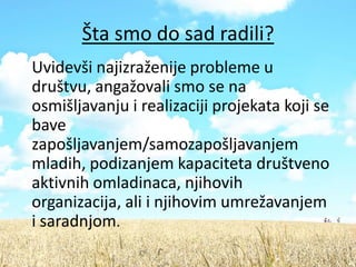 Šta smo do sad radili?
Uvidevši najizraženije probleme u
društvu, angažovali smo se na
osmišljavanju i realizaciji projekata koji se
bave
zapošljavanjem/samozapošljavanjem
mladih, podizanjem kapaciteta društveno
aktivnih omladinaca, njihovih
organizacija, ali i njihovim umrežavanjem
i saradnjom.
 